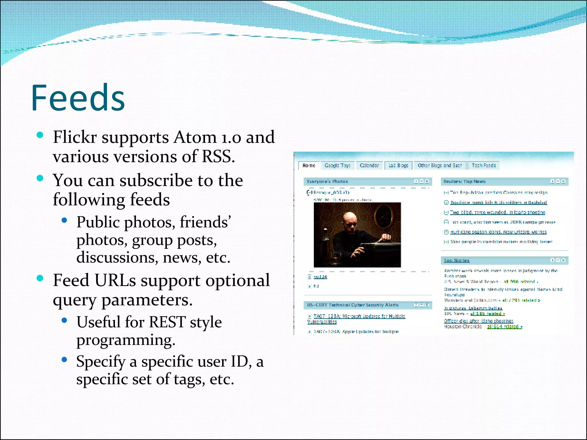 Feeds Flickr supports Atom 1.0 and various versions of RSS. You can subscribe to the following feeds Public photos, friends’ photos, group posts, discussions, news, etc. Feed URLs support optional query parameters. Useful for REST style programming. Specify a specific user ID, a specific set of tags, etc. 