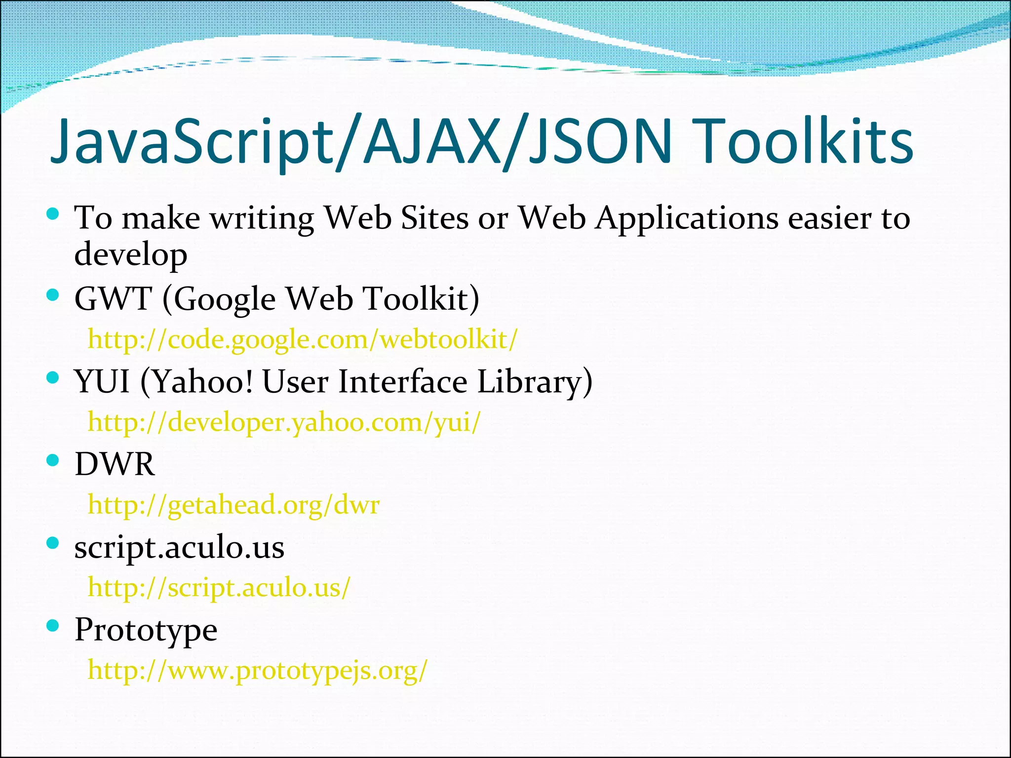JavaScript/AJAX/JSON Toolkits To make writing Web Sites or Web Applications easier to develop GWT (Google Web Toolkit) http://code.google.com/webtoolkit/   YUI (Yahoo! User Interface Library) http://developer.yahoo.com/yui/   DWR http://getahead.org/dwr   script.aculo.us http://script.aculo.us/   Prototype http://www.prototypejs.org/   
