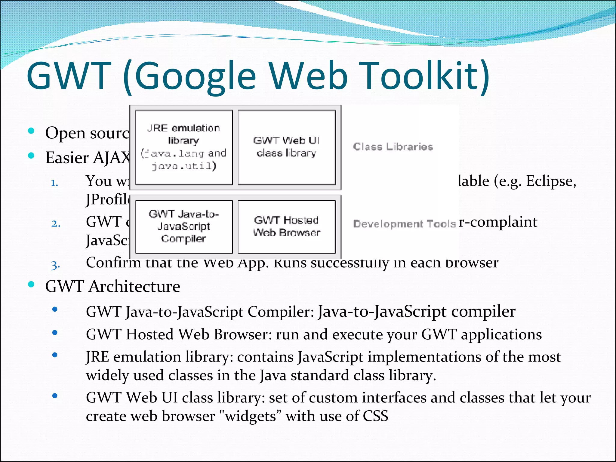 GWT (Google Web Toolkit) Open source Java software development framework Easier AJAX application development You write your front end in Java using any Java IDE available (e.g. Eclipse, JProfiler, JUnit, IntelliJ…) GWT complier will automatically convert it into browser-complaint JavaScript and HTML Confirm that the Web App. Runs successfully in each browser GWT Architecture GWT Java-to-JavaScript Compiler:  Java-to-JavaScript compiler GWT Hosted Web Browser: run and execute your GWT applications JRE emulation library: contains JavaScript implementations of the most widely used classes in the Java standard class library.  GWT Web UI class library: set of custom interfaces and classes that let your create web browser &quot;widgets” with use of CSS 