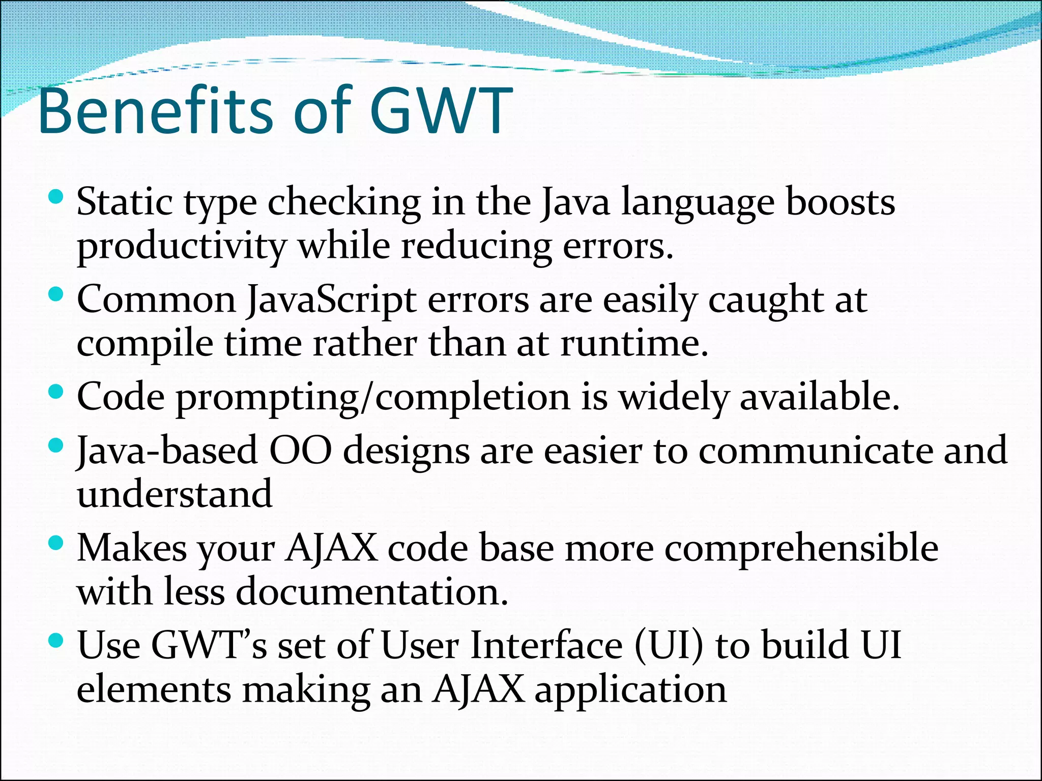 Benefits of GWT Static type checking in the Java language boosts productivity while reducing errors. Common JavaScript errors are easily caught at compile time rather than at runtime. Code prompting/completion is widely available. Java-based OO designs are easier to communicate and understand Makes your AJAX code base more comprehensible with less documentation. Use GWT’s set of User Interface (UI) to build UI elements making an AJAX application 