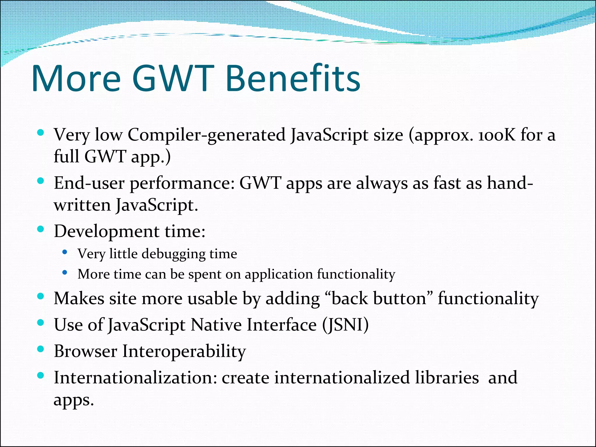 More GWT Benefits Very low Compiler-generated JavaScript size (approx. 100K for a full GWT app.) End-user performance: GWT apps are always as fast as hand-written JavaScript.  Development time: Very little debugging time More time can be spent on application functionality Makes site more usable by adding “back button” functionality Use of JavaScript Native Interface (JSNI) Browser Interoperability Internationalization: create internationalized libraries  and apps. 