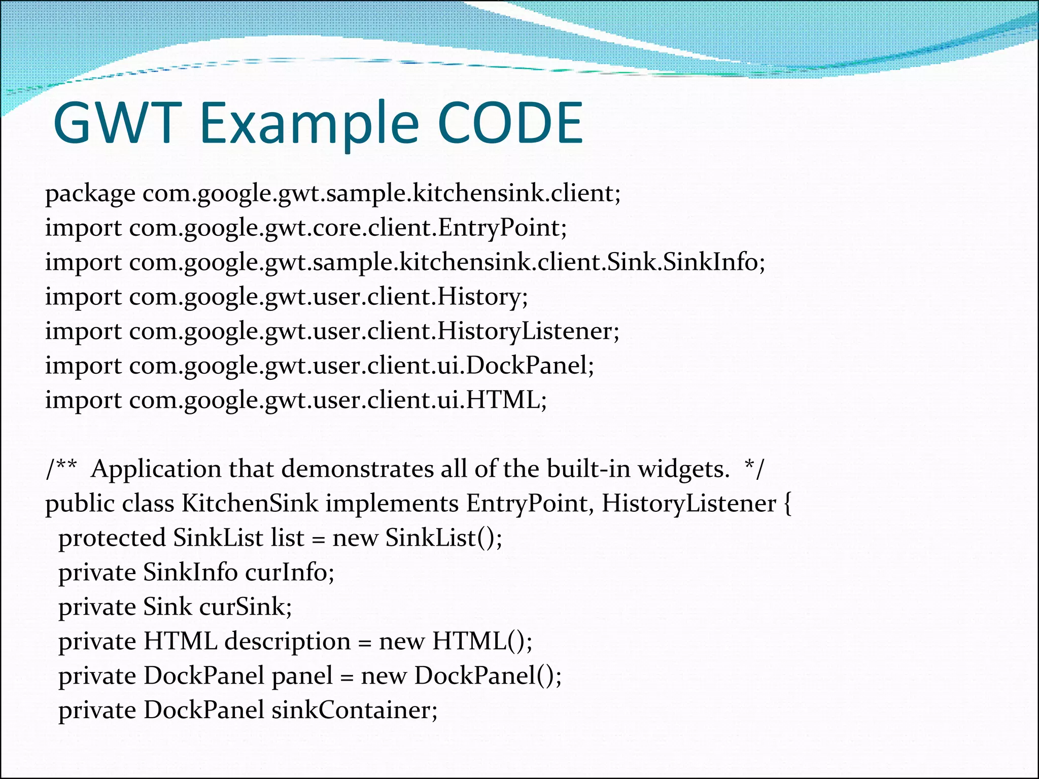GWT Example CODE package com.google.gwt.sample.kitchensink.client; import com.google.gwt.core.client.EntryPoint; import com.google.gwt.sample.kitchensink.client.Sink.SinkInfo; import com.google.gwt.user.client.History; import com.google.gwt.user.client.HistoryListener; import com.google.gwt.user.client.ui.DockPanel; import com.google.gwt.user.client.ui.HTML; /**  Application that demonstrates all of the built-in widgets.  */ public class KitchenSink implements EntryPoint, HistoryListener { protected SinkList list = new SinkList(); private SinkInfo curInfo; private Sink curSink; private HTML description = new HTML(); private DockPanel panel = new DockPanel(); private DockPanel sinkContainer; 