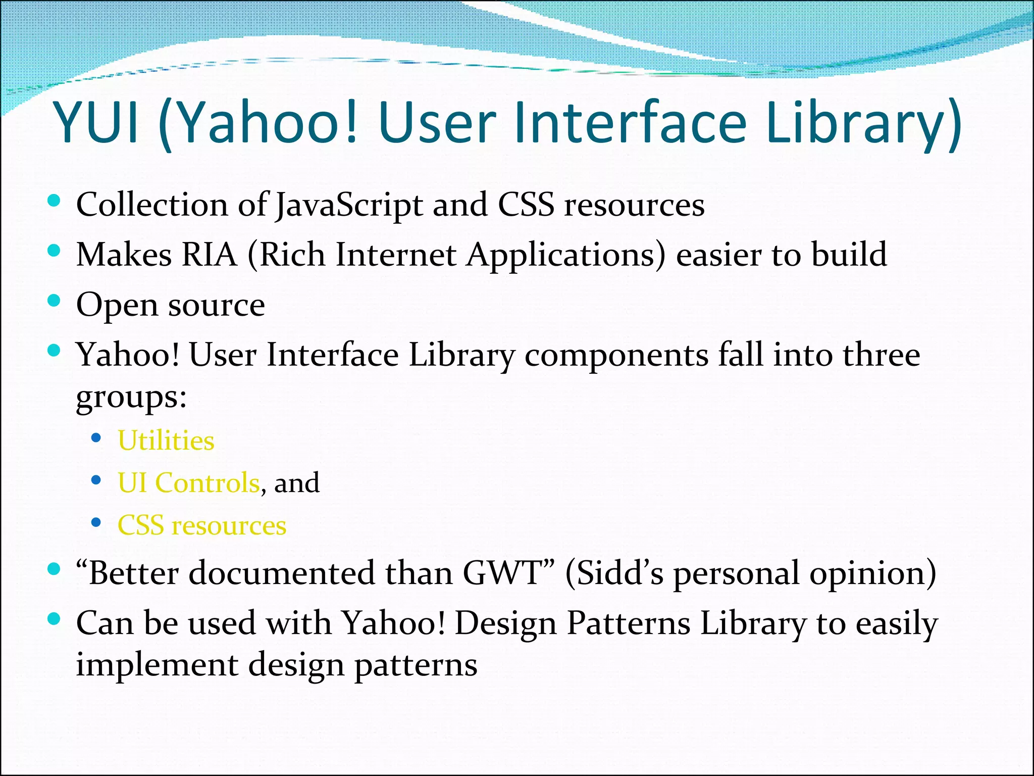 YUI (Yahoo! User Interface Library) Collection of JavaScript and CSS resources Makes RIA (Rich Internet Applications) easier to build Open source Yahoo! User Interface Library components fall into three groups:  Utilities UI Controls , and CSS resources “ Better documented than GWT” (Sidd’s personal opinion) Can be used with Yahoo! Design Patterns Library to easily implement design patterns 
