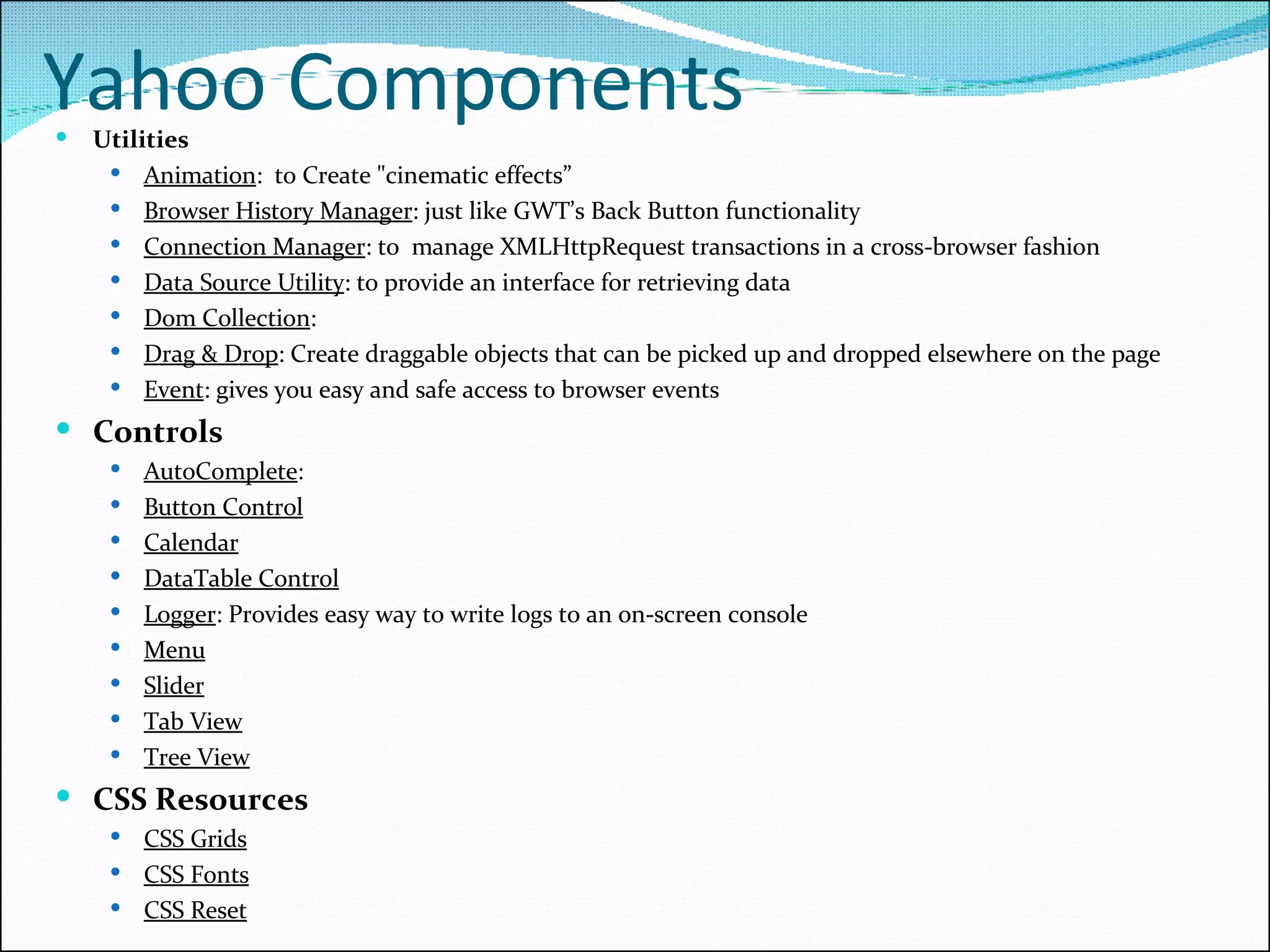 Yahoo Components Utilities Animation :  to Create &quot;cinematic effects” Browser History Manager : just like GWT’s Back Button functionality Connection Manager : to  manage XMLHttpRequest transactions in a cross-browser fashion Data Source Utility : to provide an interface for retrieving data Dom Collection : Drag & Drop : Create draggable objects that can be picked up and dropped elsewhere on the page Event : gives you easy and safe access to browser events Controls AutoComplete :  Button Control Calendar DataTable Control Logger : Provides easy way to write logs to an on-screen console Menu Slider Tab View Tree View CSS Resources CSS Grids CSS Fonts CSS Reset 