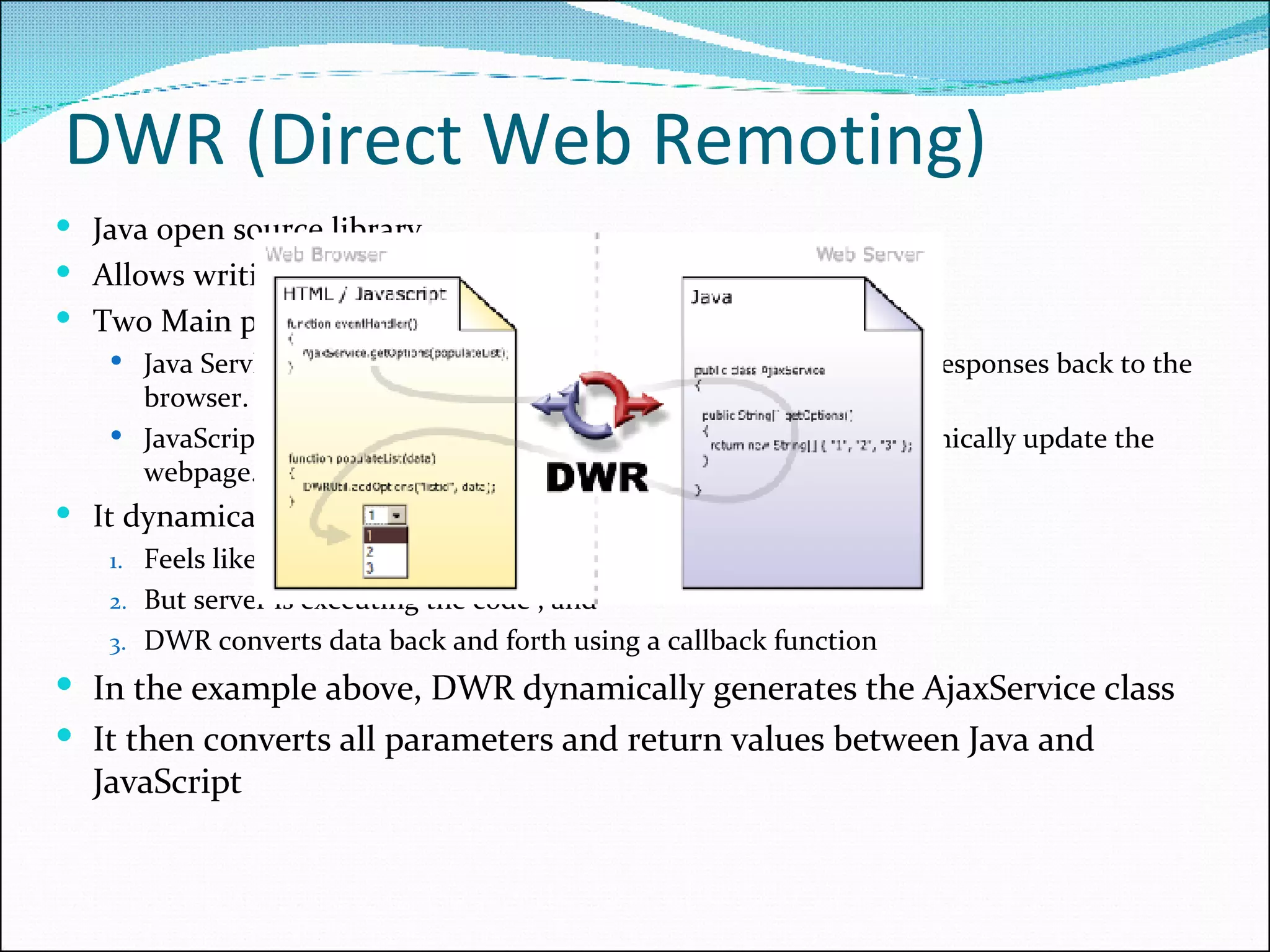 DWR (Direct Web Remoting) Java open source library Allows writing AJAX web sites Two Main parts: Java Servlet running on the server to process requests and sends responses back to the browser. JavaScript running in the browser to send requests and can dynamically update the webpage. It dynamically generates JavaScript Feels like the execution is happening in the browser But server is executing the code , and  DWR converts data back and forth using a callback function In the example above, DWR dynamically generates the AjaxService class It then converts all parameters and return values between Java and JavaScript 