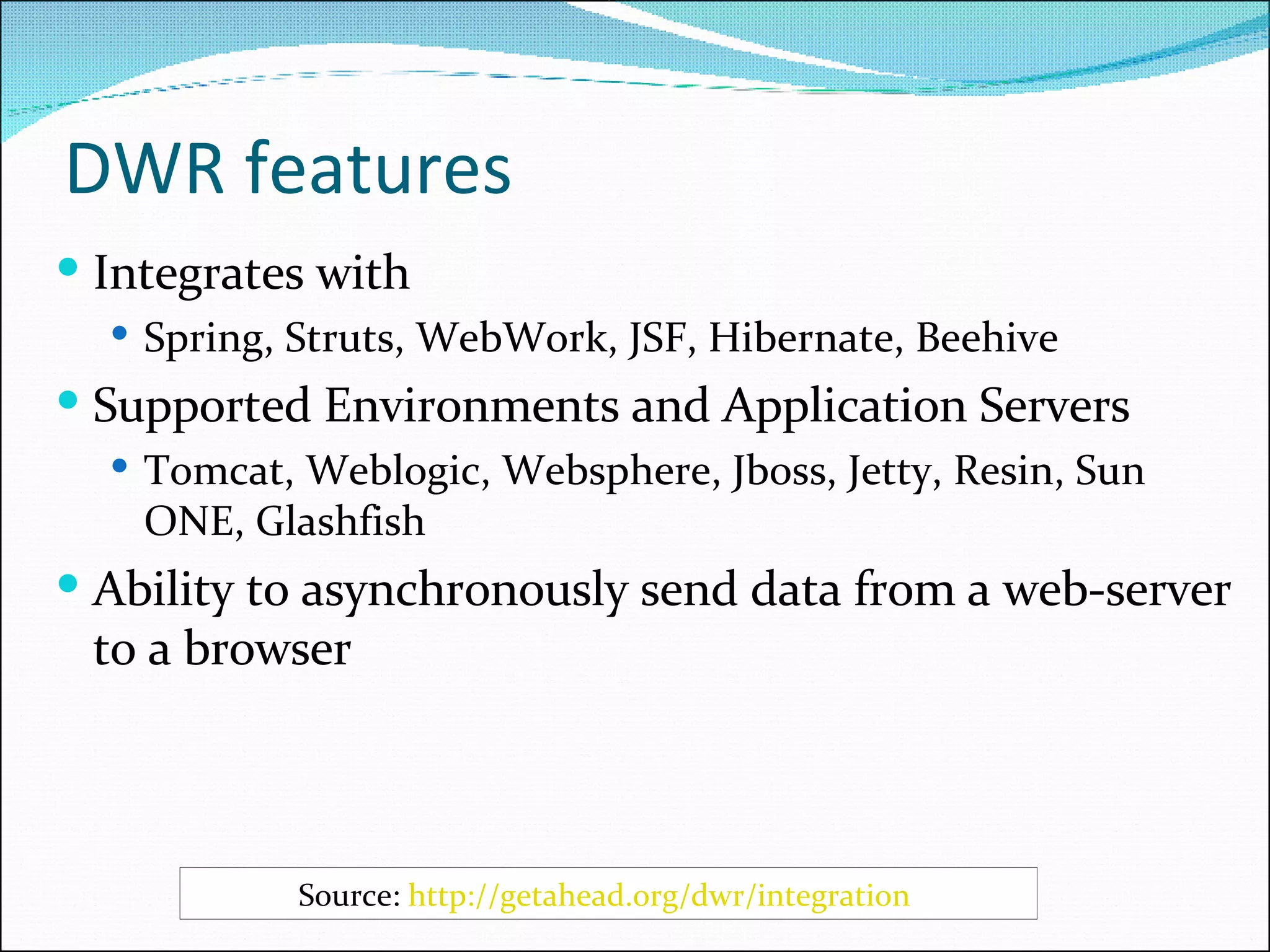 DWR features Integrates with Spring, Struts, WebWork, JSF, Hibernate, Beehive Supported Environments and Application Servers Tomcat, Weblogic, Websphere, Jboss, Jetty, Resin, Sun ONE, Glashfish Ability to asynchronously send data from a web-server to a browser Source:  http://getahead.org/dwr/integration   