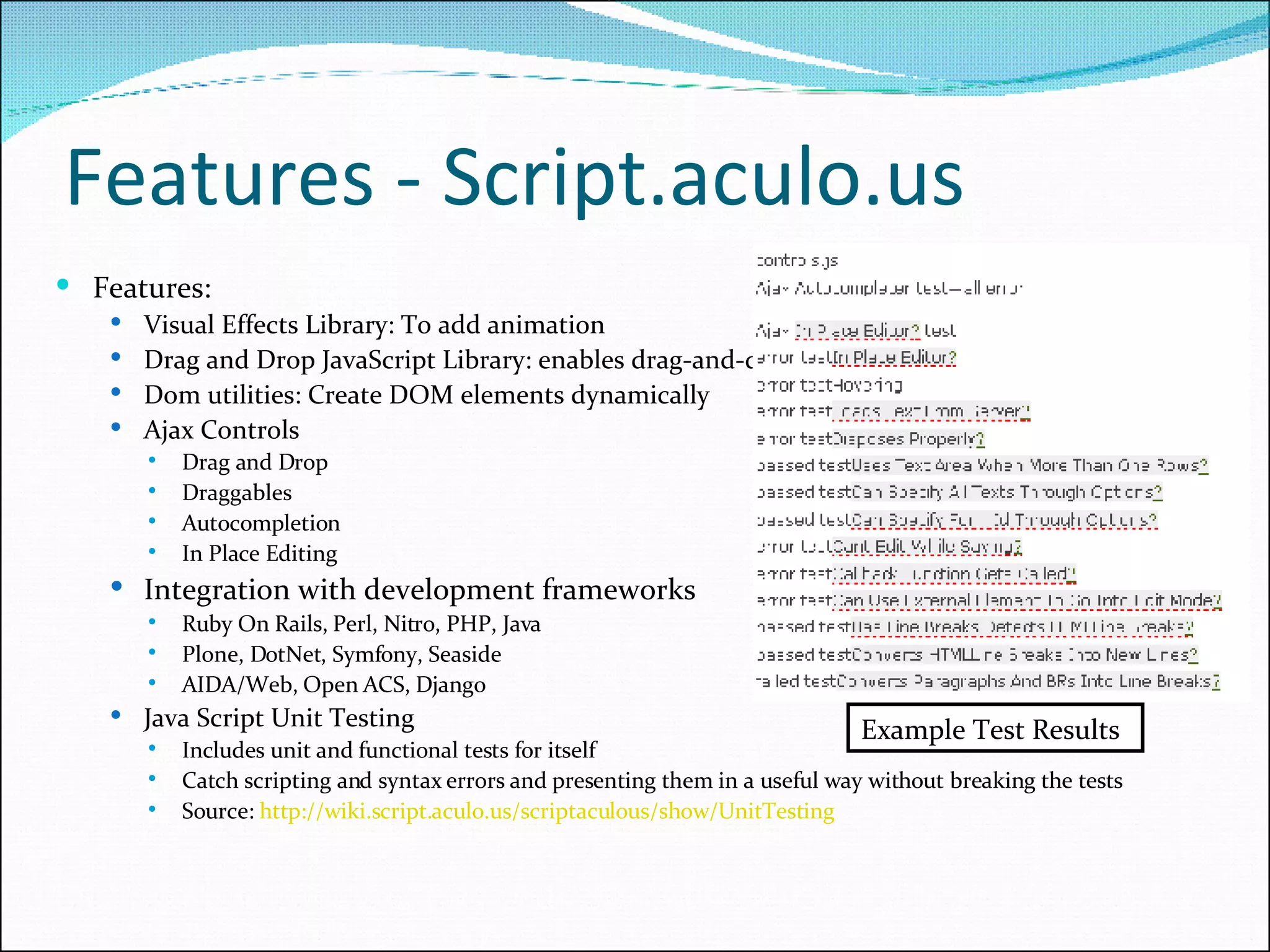 Features - Script.aculo.us  Features: Visual Effects Library: To add animation Drag and Drop JavaScript Library: enables drag-and-drop of elements in your Web App. Dom utilities: Create DOM elements dynamically Ajax Controls Drag and Drop Draggables Autocompletion In Place Editing Integration with development frameworks Ruby On Rails, Perl, Nitro, PHP, Java Plone, DotNet, Symfony, Seaside  AIDA/Web, Open ACS, Django Java Script Unit Testing Includes unit and functional tests for itself Catch scripting and syntax errors and presenting them in a useful way without breaking the tests Source:  http://wiki.script.aculo.us/scriptaculous/show/UnitTesting   Example Test Results 