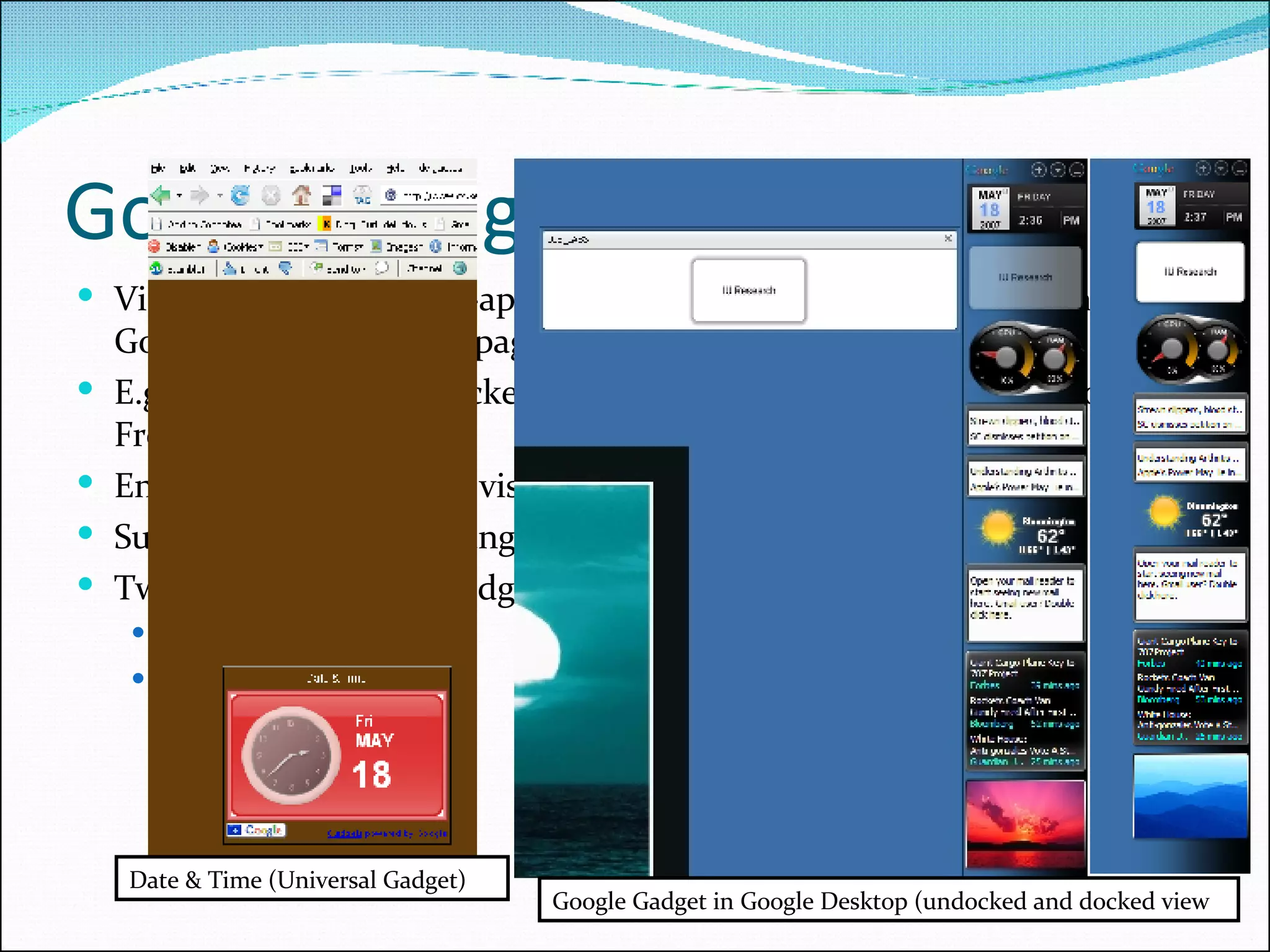 Google Gadgets & Widgets Visually appealing mini-applications that work with Google Homepage, Google Desktop, or any page on the web E.g. Calendar, Mail Checker, NASA TV, Stock Prices, Weather Globes, Free SMS etc. Enable a wide variety of visual effects and animation Supports rich markup languages such as Flash, XML Two Types of Google Gadgets Universal Gadgets Desktop Gadgets Date & Time (Universal Gadget) Google Gadget in Google Desktop (undocked and docked view 