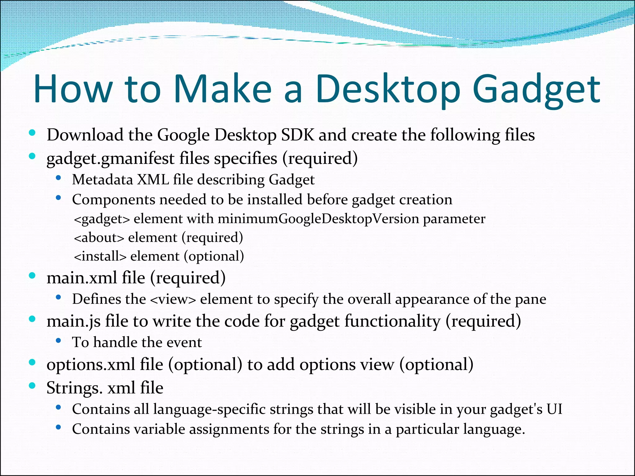 How to Make a Desktop Gadget Download the Google Desktop SDK and create the following files gadget.gmanifest files specifies (required)  Metadata XML file describing Gadget Components needed to be installed before gadget creation <gadget> element with minimumGoogleDesktopVersion parameter <about> element (required) <install> element (optional) main.xml file (required) Defines the <view> element to specify the overall appearance of the pane main.js file to write the code for gadget functionality (required) To handle the event options.xml file (optional) to add options view (optional)  Strings. xml file Contains all language-specific strings that will be visible in your gadget's UI Contains variable assignments for the strings in a particular language. 