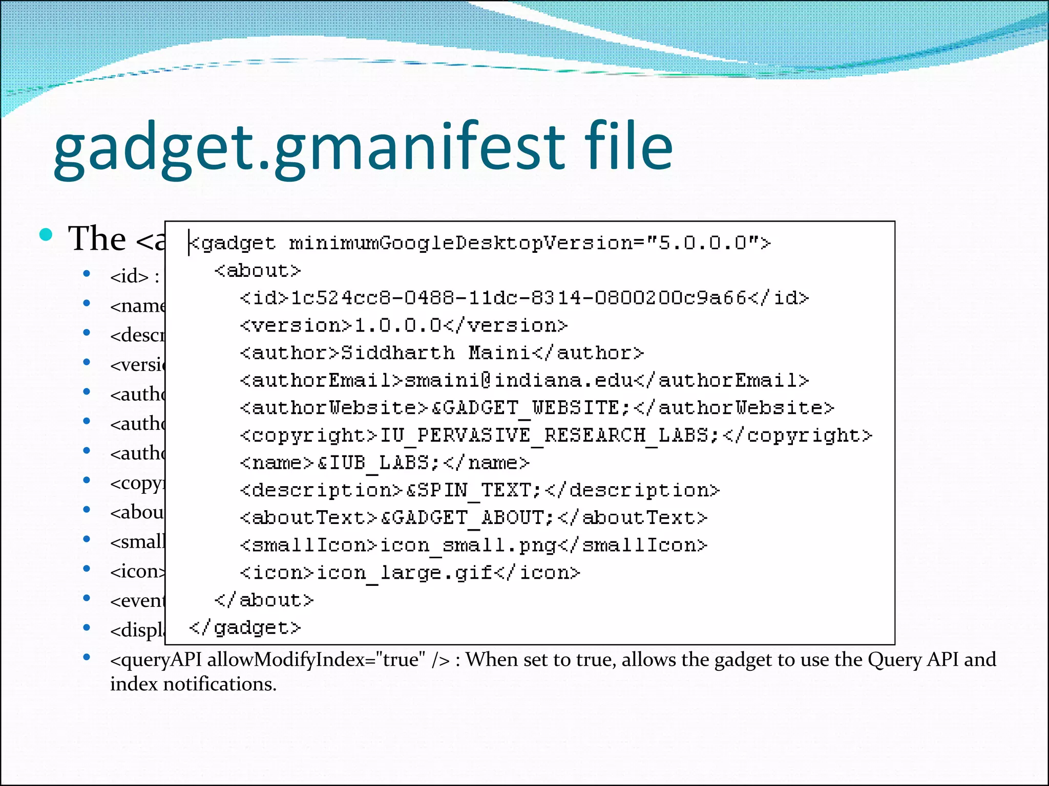 gadget.gmanifest file The <about> element can include these sub-elements:  <id> : The gadget's CLSID. <name> : Your gadget's name. ( Required) <description> : A short description of what the gadget does. ( Required) <version> : The gadget's version number. <author> : Who wrote the gadget. <authorEmail> : An email address for contacting the developer. <authorWebsite> : A URL for your website. <copyright> : A copyright notice. <aboutText> : Text displayed in the gadget's About dialog. <smallIcon> : A 24x24 pixels icon shown in your gadget's title bar. <icon> : A 32x32 pixels icon shown in the gadget's About dialog and in the Alerts UI <eventAPI> : the gadget can use the Google Desktop Event API.  <displayAPI usesNotifier=&quot;true&quot; /> : When set to true, enables Sidebar UI notifications.  <queryAPI allowModifyIndex=&quot;true&quot; /> : When set to true, allows the gadget to use the Query API and index notifications.  