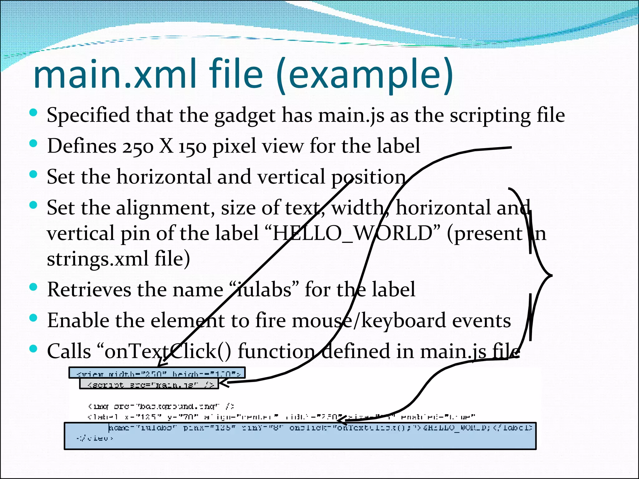 main.xml file (example) Specified that the gadget has main.js as the scripting file Defines 250 X 150 pixel view for the label Set the horizontal and vertical position Set the alignment, size of text, width, horizontal and vertical pin of the label “HELLO_WORLD” (present in strings.xml file) Retrieves the name “iulabs” for the label Enable the element to fire mouse/keyboard events Calls “onTextClick() function defined in main.js file 