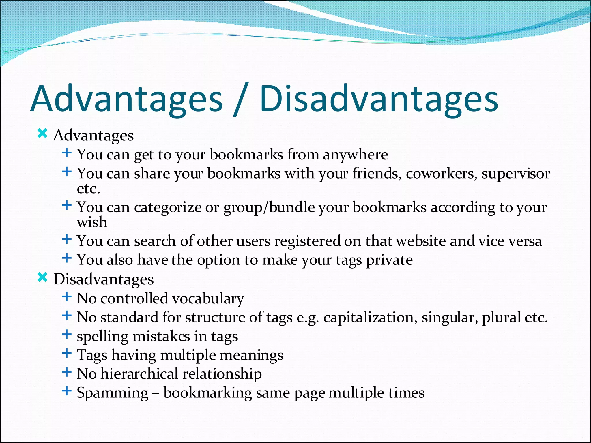 Advantages / Disadvantages Advantages You can get to your bookmarks from anywhere  You can share your bookmarks with your friends, coworkers, supervisor etc. You can categorize or group/bundle your bookmarks according to your wish You can search of other users registered on that website and vice versa You also have the option to make your tags private Disadvantages No controlled vocabulary No standard for structure of tags e.g. capitalization, singular, plural etc. spelling mistakes in tags Tags having multiple meanings No hierarchical relationship Spamming – bookmarking same page multiple times 