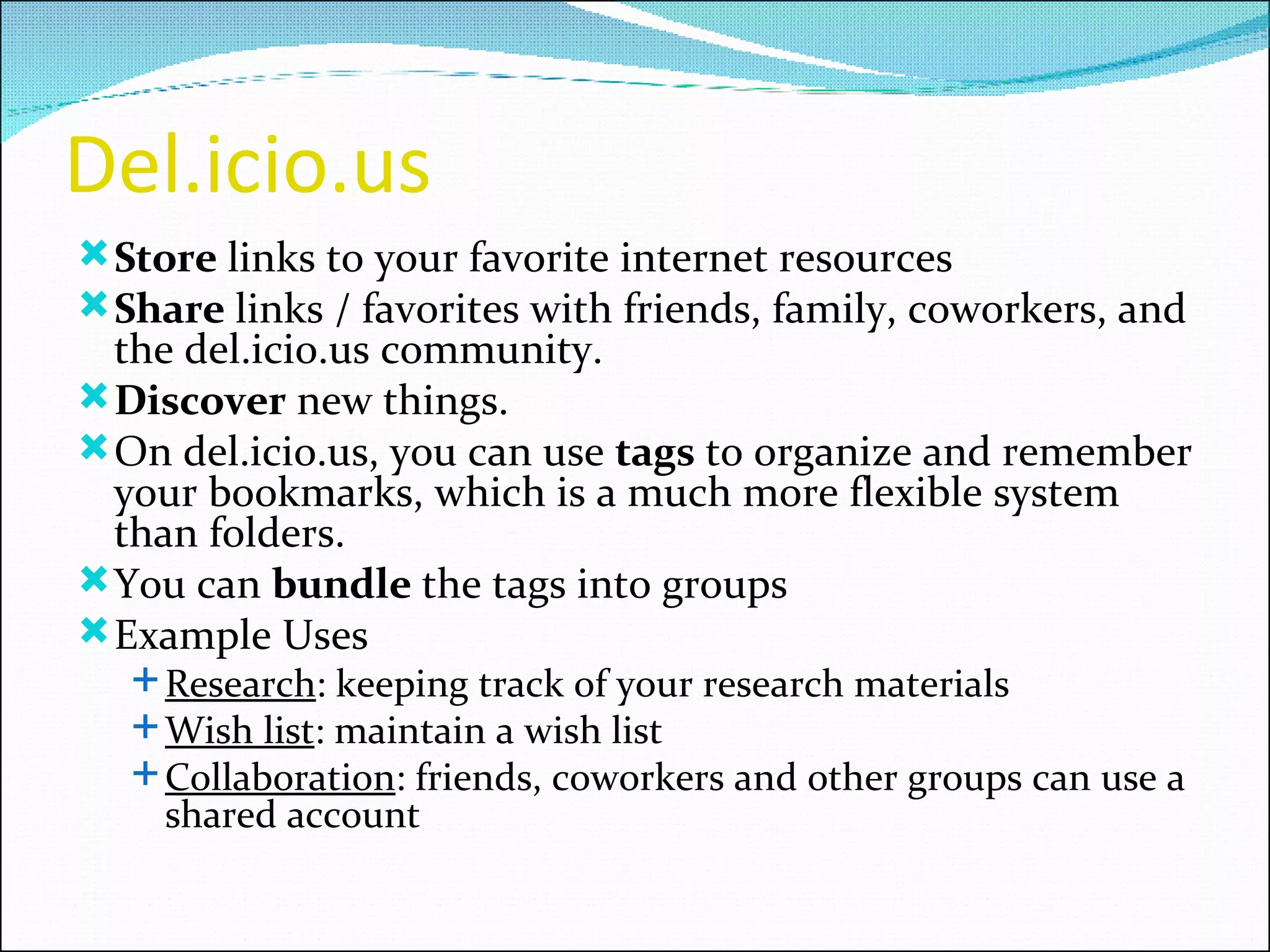 Del.icio.us Store  links to your favorite internet resources Share  links / favorites with friends, family, coworkers, and the del.icio.us community. Discover  new things.  On del.icio.us, you can use  tags  to organize and remember your bookmarks, which is a much more flexible system than folders. You can  bundle  the tags into groups Example Uses Research : keeping track of your research materials Wish list : maintain a wish list  Collaboration : friends, coworkers and other groups can use a shared account 