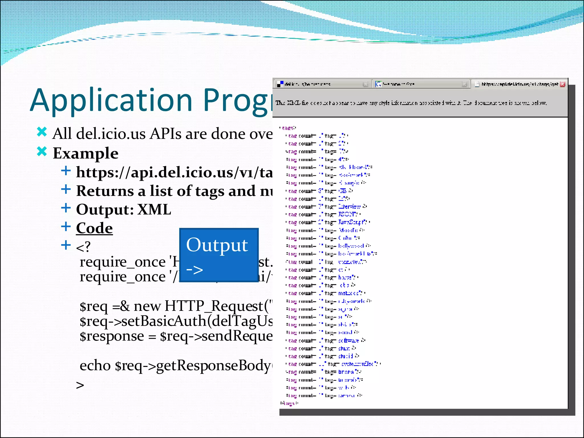 Application Programming Interfaces All del.icio.us APIs are done over https and require HTTP-Auth Example https://api.del.icio.us/v1/tags/get Returns a list of tags and number of times used by a user. Output: XML Code <?  require_once 'HTTP/Request.php';  require_once '/home/smaini/vals.php';  $req =& new HTTP_Request(&quot; https://api.del.icio.us/v1/tags/get &quot;);  $req->setBasicAuth(delTagUser,delTagPass);  $response = $req->sendRequest();  echo $req->getResponseBody(); > Output -> 