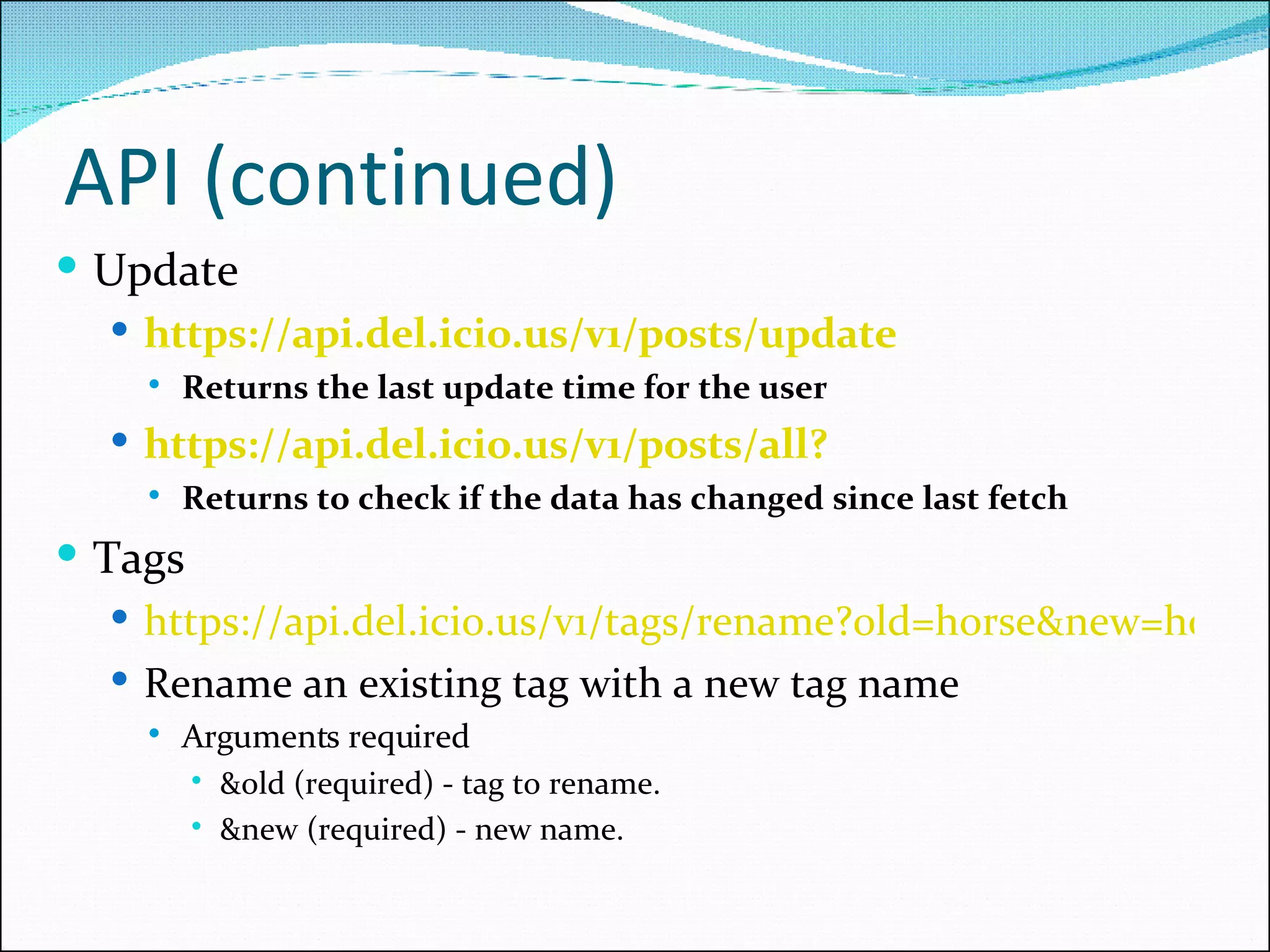 API (continued) Update https://api.del.icio.us/v1/posts/update   Returns the last update time for the user https://api.del.icio.us/v1/posts/all? Returns to check if the data has changed since last fetch Tags https://api.del.icio.us/v1/tags/rename?old=horse&new=horses Rename an existing tag with a new tag name Arguments required &old (required) - tag to rename. &new (required) - new name. 