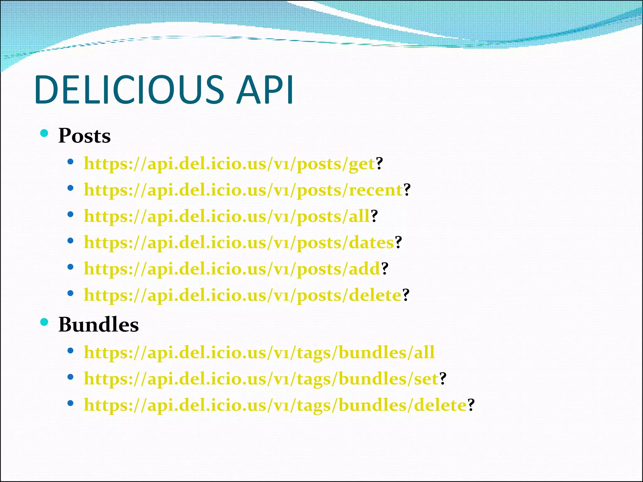 DELICIOUS API Posts https://api.del.icio.us/v1/posts/get ?  https://api.del.icio.us/v1/posts/recent ?  https://api.del.icio.us/v1/posts/all ?  https://api.del.icio.us/v1/posts/dates ?  https://api.del.icio.us/v1/posts/add ?  https://api.del.icio.us/v1/posts/delete ?  Bundles https://api.del.icio.us/v1/tags/bundles/all   https://api.del.icio.us/v1/tags/bundles/set ?  https://api.del.icio.us/v1/tags/bundles/delete ?  