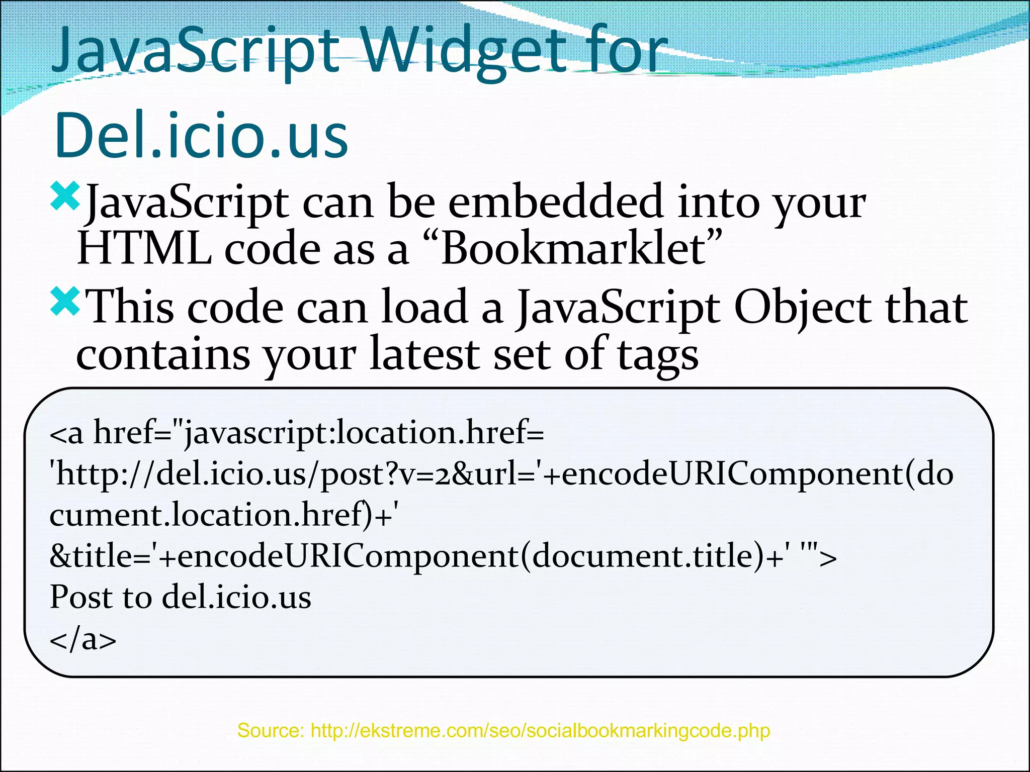 JavaScript Widget for Del.icio.us JavaScript can be embedded into your HTML code as a “Bookmarklet” This code can load a JavaScript Object that contains your latest set of tags <a href=&quot;javascript:location.href= 'http://del.icio.us/post?v=2&url='+encodeURIComponent(document.location.href)+' &title='+encodeURIComponent(document.title)+' '&quot;> Post to del.icio.us </a> Source: http://ekstreme.com/seo/socialbookmarkingcode.php   