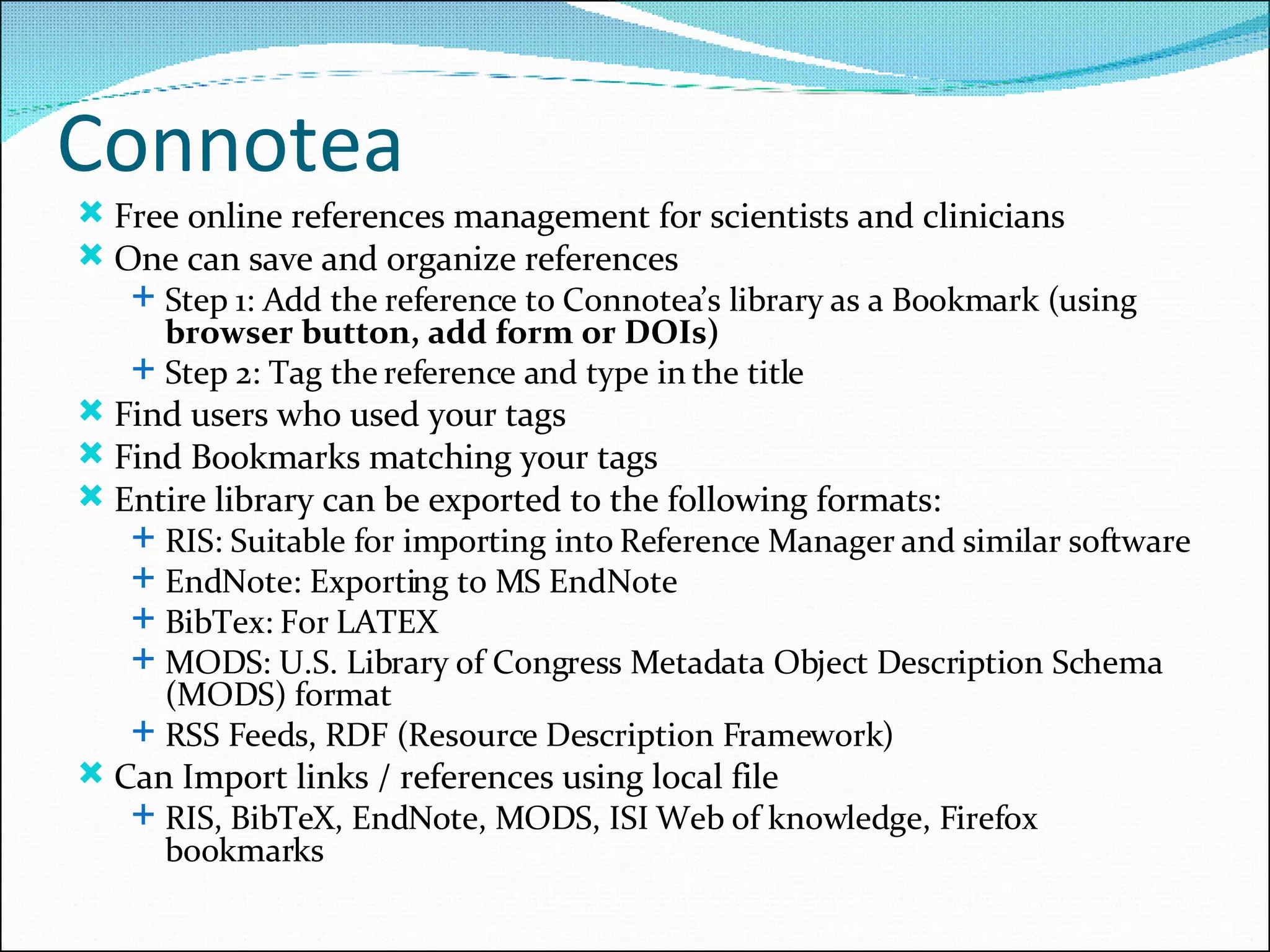 Connotea Free online references management for scientists and clinicians One can save and organize references Step 1: Add the reference to Connotea’s library as a Bookmark (using  browser button, add form or DOIs) Step 2: Tag the reference and type in the title Find users who used your tags Find Bookmarks matching your tags Entire library can be exported to the following formats: RIS: Suitable for importing into Reference Manager and similar software EndNote: Exporting to MS EndNote BibTex: For LATEX MODS: U.S. Library of Congress Metadata Object Description Schema (MODS) format RSS Feeds, RDF (Resource Description Framework) Can Import links / references using local file RIS, BibTeX, EndNote, MODS, ISI Web of knowledge, Firefox bookmarks 