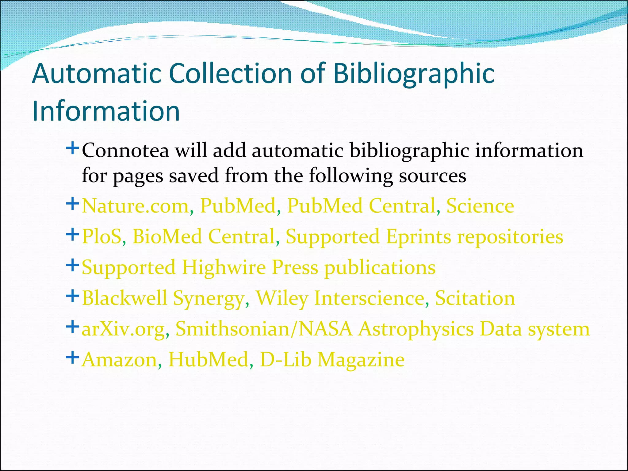 Automatic Collection of Bibliographic Information Connotea will add automatic bibliographic information  for pages saved from the following sources Nature.com ,  PubMed ,  PubMed Central ,  Science PloS ,  BioMed Central ,  Supported Eprints repositories   Supported Highwire Press publications   Blackwell Synergy ,  Wiley Interscience ,  Scitation arXiv.org ,  Smithsonian/NASA Astrophysics Data system Amazon ,  HubMed ,  D-Lib Magazine   
