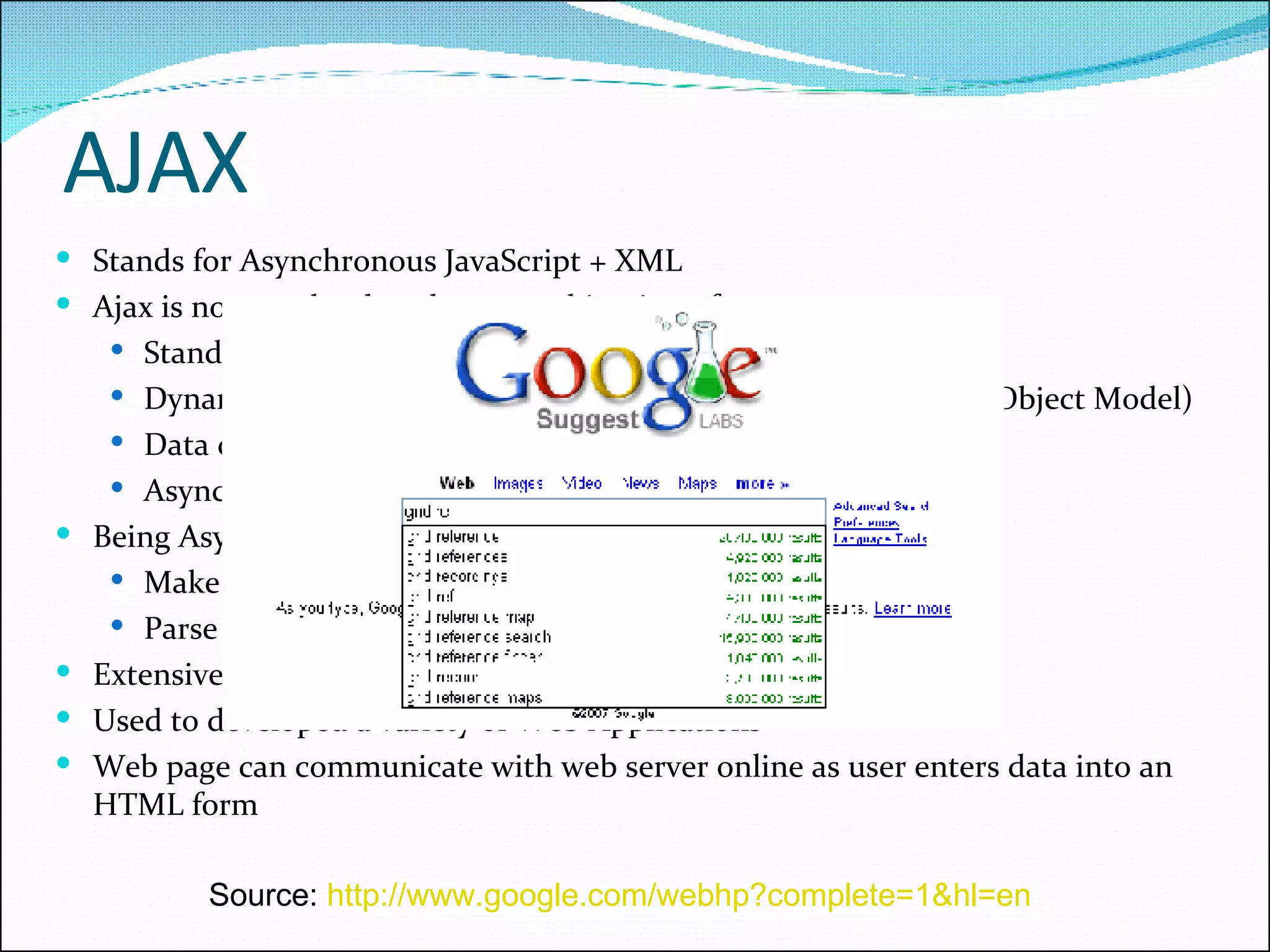 AJAX Stands for Asynchronous JavaScript + XML Ajax is not a technology but a combination of: Standards-based presentation using XHTML and CSS Dynamic update and display content using DOM (Document Object Model) Data communication using XMLHttpRequest Asynchronous JavaScript Being Asynchronous in nature Make requests to the server without a page refresh. Parse and work with XML documents Extensively used by Google. E.g. Google Suggest Used to developed a variety of Web Applications Web page can communicate with web server online as user enters data into an HTML form Source:  http://www.google.com/webhp?complete=1&hl=en   