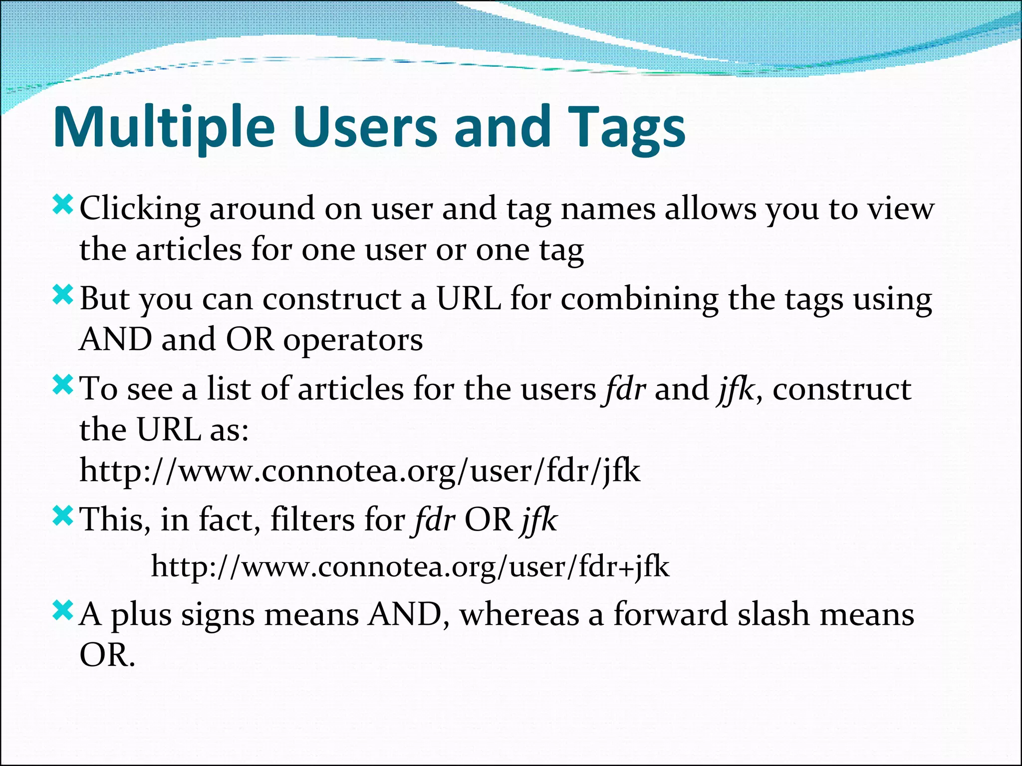 Multiple Users and Tags Clicking around on user and tag names allows you to view the articles for one user or one tag But you can construct a URL for combining the tags using AND and OR operators To see a list of articles for the users  fdr  and  jfk , construct the URL as:  http://www.connotea.org/user/fdr/jfk  This, in fact, filters for  fdr  OR  jfk http://www.connotea.org/user/fdr+jfk  A plus signs means AND, whereas a forward slash means OR.  