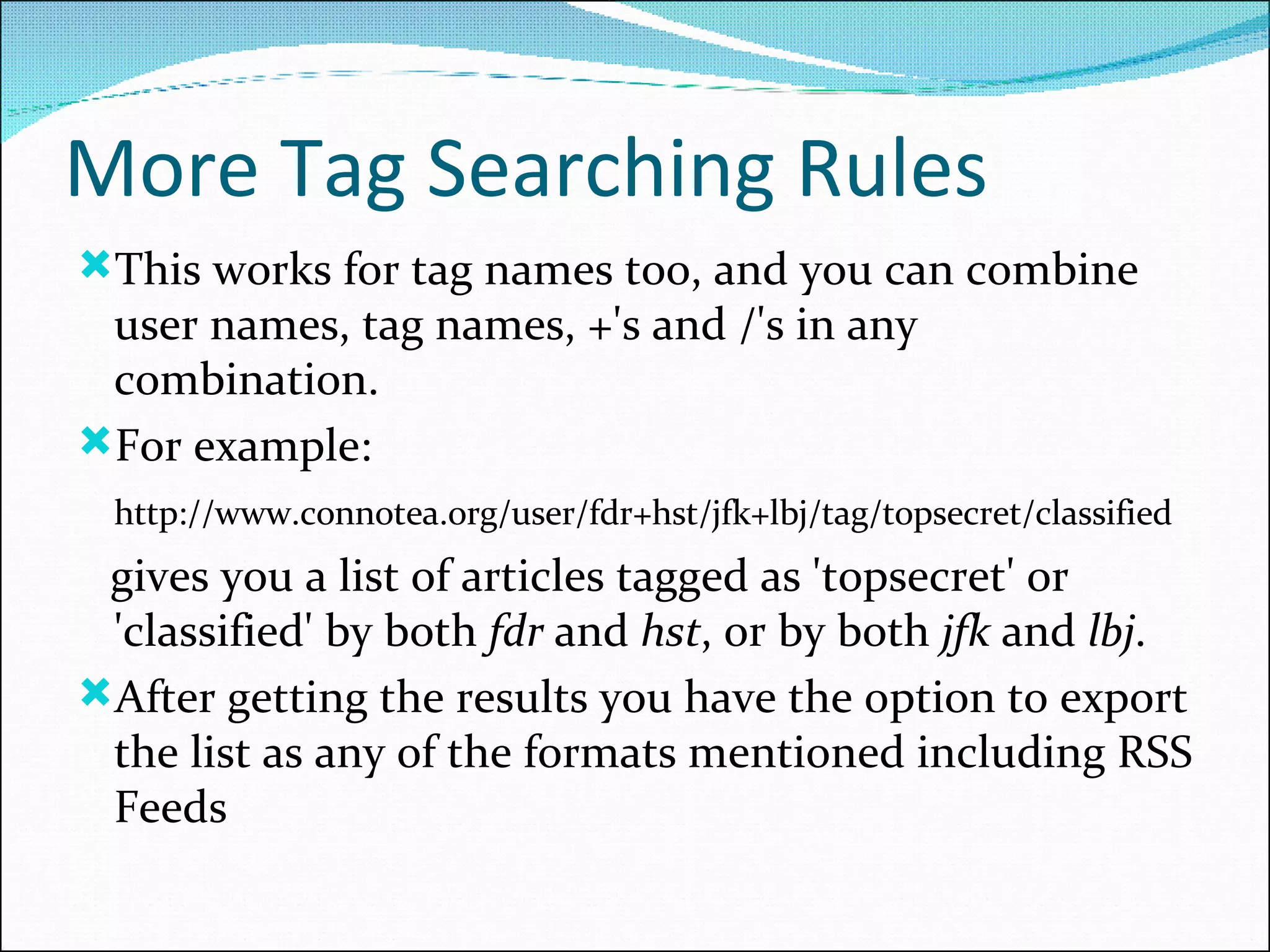 More Tag Searching Rules This works for tag names too, and you can combine user names, tag names, +'s and /'s in any combination.  For example:  http://www.connotea.org/user/fdr+hst/jfk+lbj/tag/topsecret/classified  gives you a list of articles tagged as 'topsecret' or 'classified' by both  fdr  and  hst , or by both  jfk  and  lbj .  After getting the results you have the option to export the list as any of the formats mentioned including RSS Feeds 
