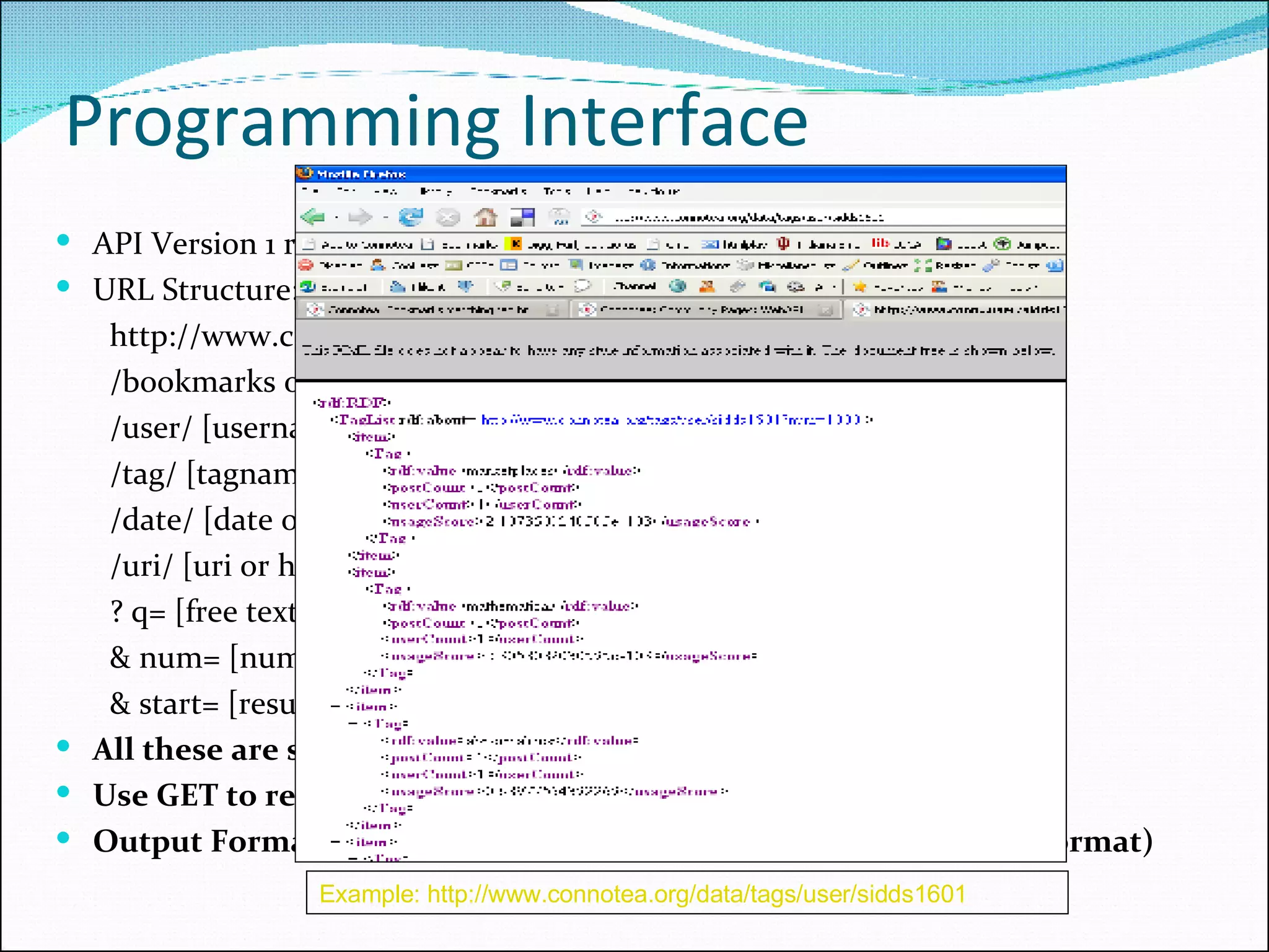 Programming Interface API Version 1 released wrapper libraries in Perl and Ruby URL Structure: http://www.connotea.org/data  /bookmarks or /tags or '' (empty string, which means 'posts') /user/ [username]  /tag/ [tagname]  /date/ [date of form YYYY-MM-DD ]  /uri/ [uri or hash]  ? q= [free text search string]  & num= [number of results per]  & start= [result number to start at] All these are standard HTTP requests Use GET to retrieve the URL Output Format: RDF Format (Resource Descriptor Framework Format) Example: http://www.connotea.org/data/tags/user/sidds1601   