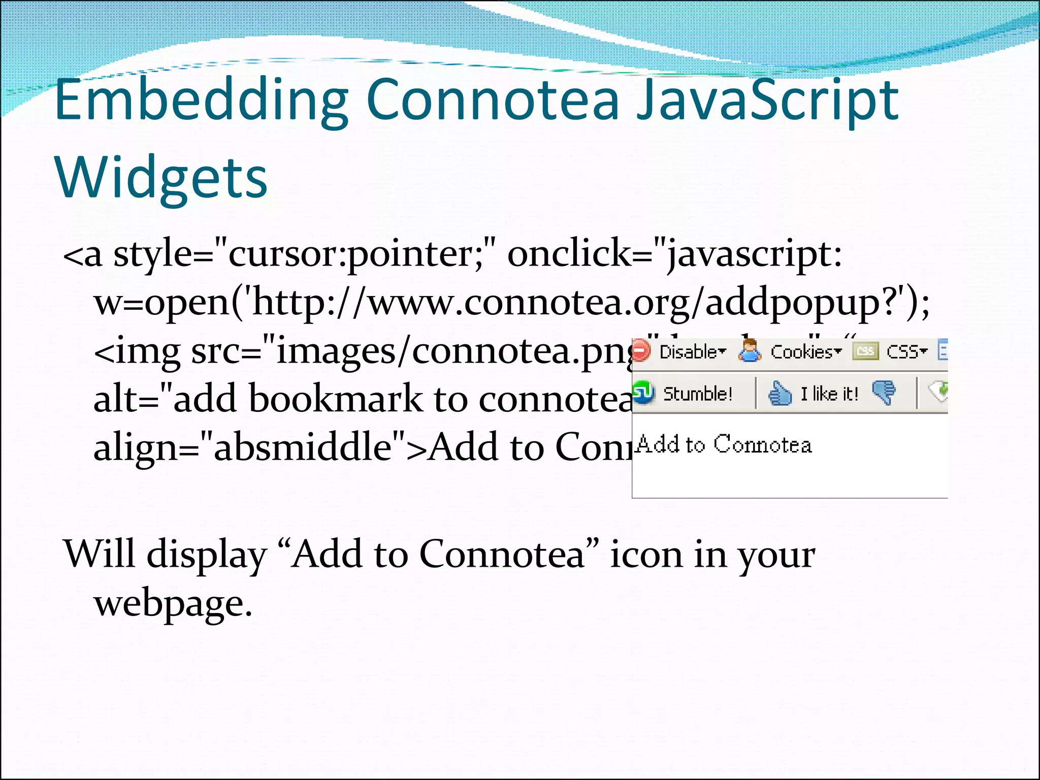 Embedding Connotea JavaScript Widgets <a style=&quot;cursor:pointer;&quot; onclick=&quot;javascript: w=open('http://www.connotea.org/addpopup?'); <img src=&quot;images/connotea.png&quot; border=&quot;0“  alt=&quot;add bookmark to connotea&quot; align=&quot;absmiddle&quot;>Add to Connotea</a> Will display “Add to Connotea” icon in your webpage. 