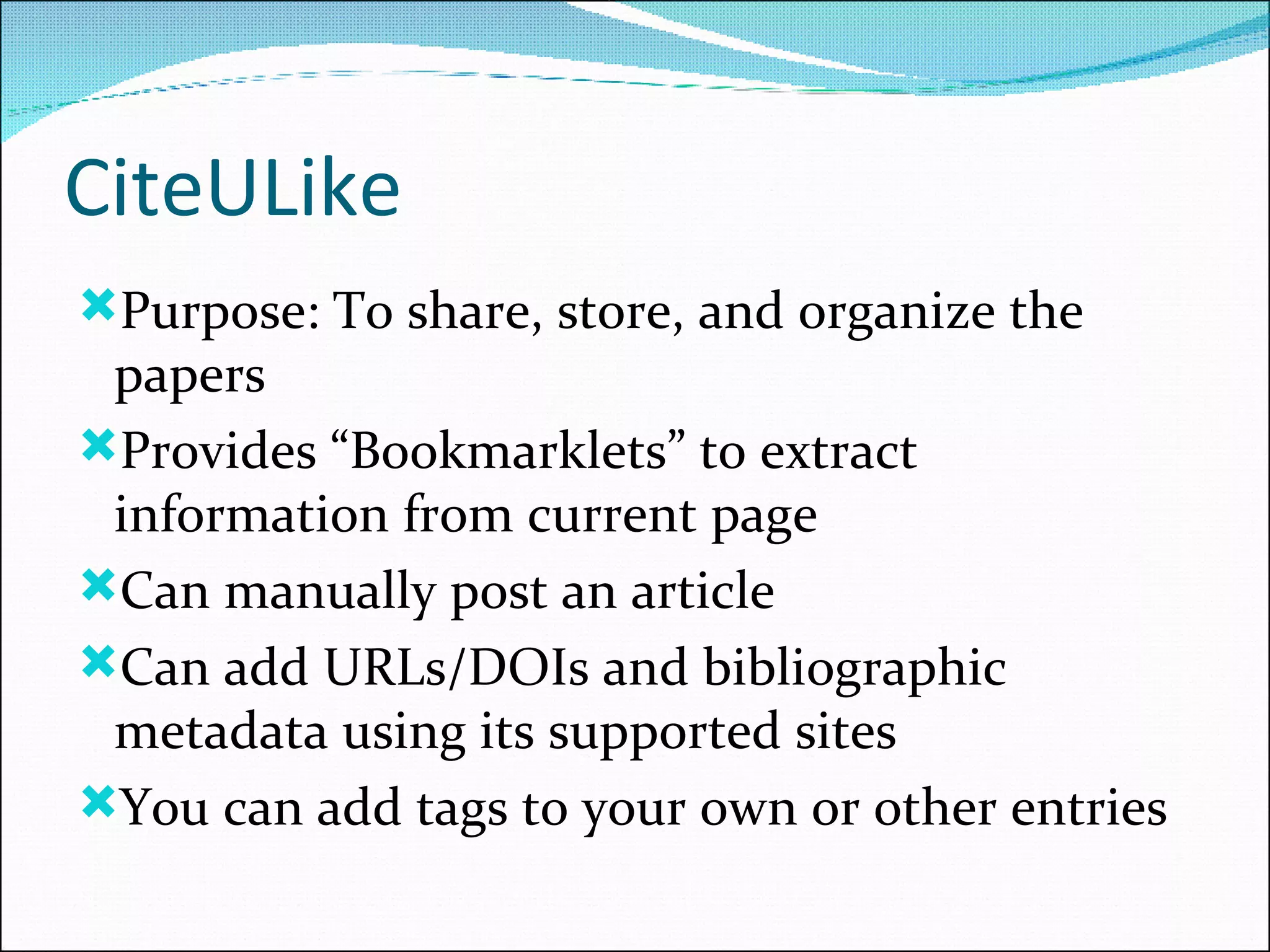 CiteULike Purpose: To share, store, and organize the papers  Provides “Bookmarklets” to extract information from current page Can manually post an article Can add URLs/DOIs and bibliographic metadata using its supported sites You can add tags to your own or other entries 
