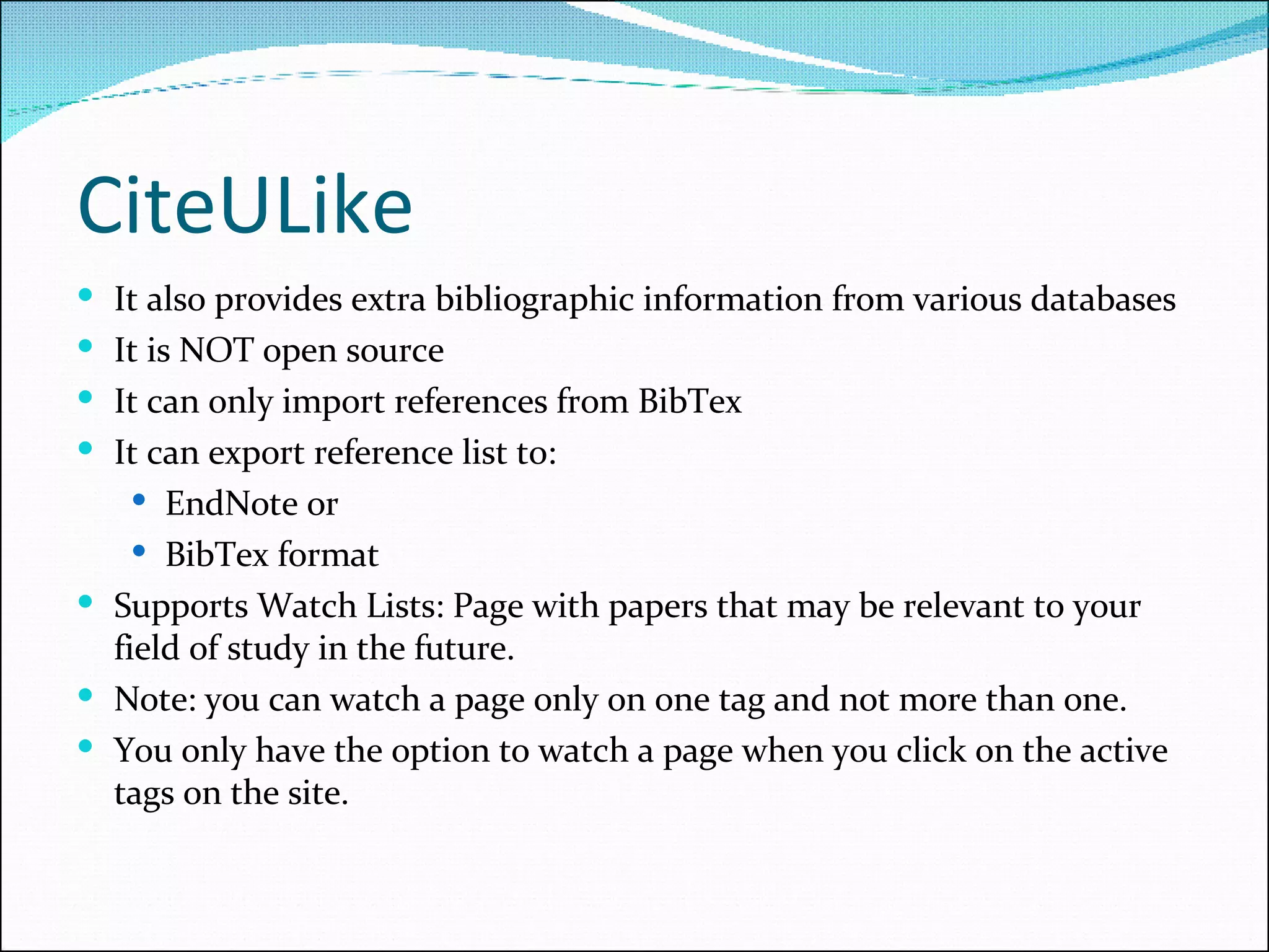 CiteULike It also provides extra bibliographic information from various databases It is NOT open source It can only import references from BibTex It can export reference list to: EndNote or  BibTex format Supports Watch Lists: Page with papers that may be relevant to your field of study in the future. Note: you can watch a page only on one tag and not more than one. You only have the option to watch a page when you click on the active tags on the site. 