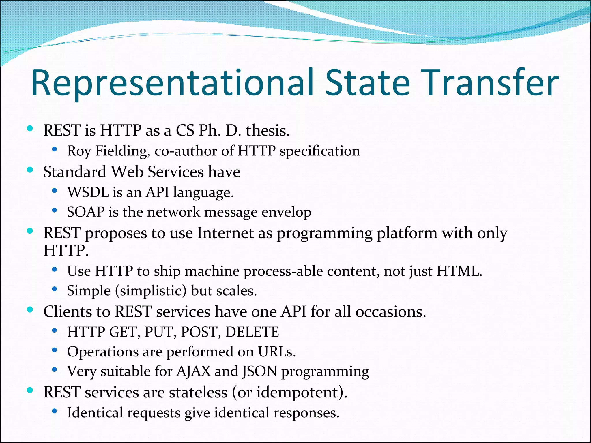 Representational State Transfer REST is HTTP as a CS Ph. D. thesis. Roy Fielding, co-author of HTTP specification Standard Web Services have WSDL is an API language. SOAP is the network message envelop REST proposes to use Internet as programming platform with only HTTP. Use HTTP to ship machine process-able content, not just HTML. Simple (simplistic) but scales. Clients to REST services have one API for all occasions. HTTP GET, PUT, POST, DELETE Operations are performed on URLs. Very suitable for AJAX and JSON programming REST services are stateless (or idempotent). Identical requests give identical responses. 