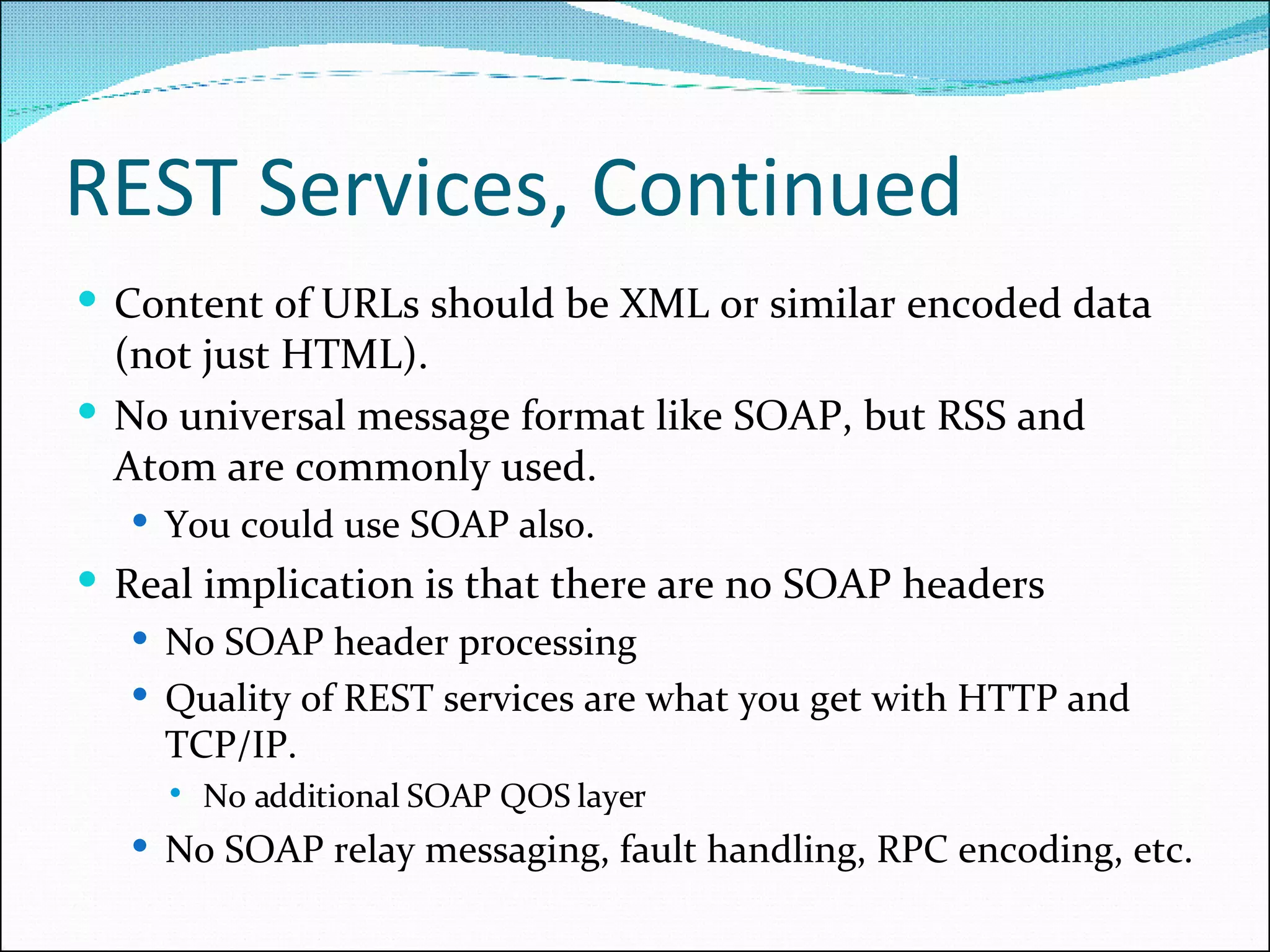REST Services, Continued Content of URLs should be XML or similar encoded data (not just HTML). No universal message format like SOAP, but RSS and Atom are commonly used. You could use SOAP also. Real implication is that there are no SOAP headers No SOAP header processing Quality of REST services are what you get with HTTP and TCP/IP. No additional SOAP QOS layer  No SOAP relay messaging, fault handling, RPC encoding, etc.  