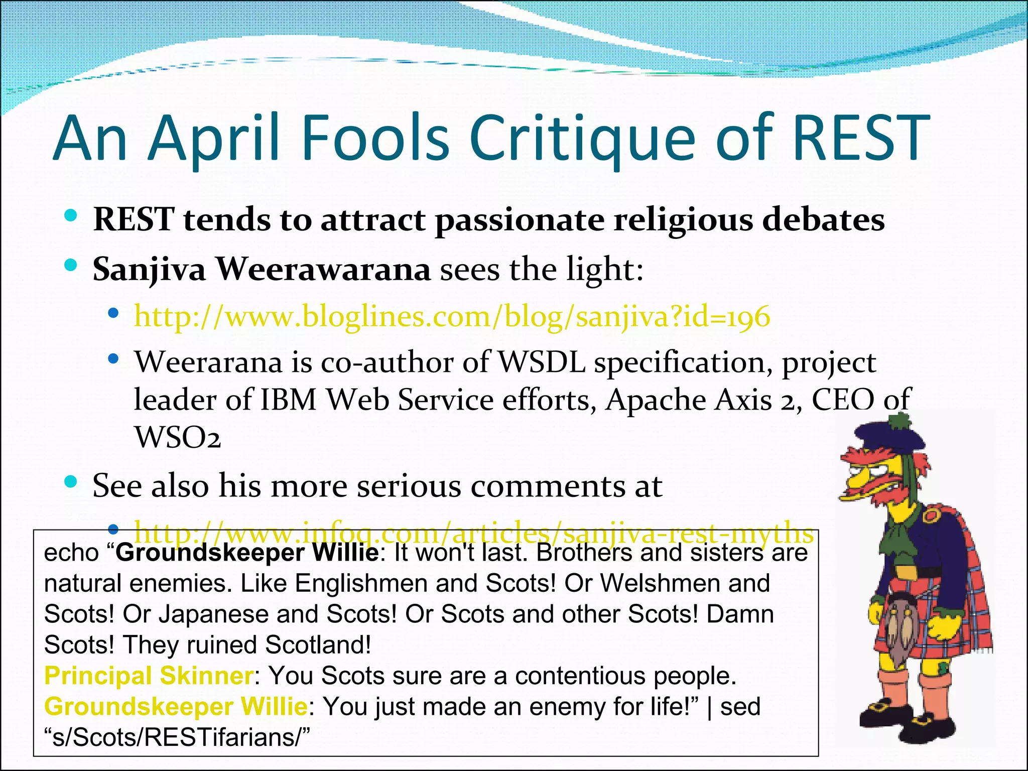 An April Fools Critique of REST REST tends to attract passionate religious debates Sanjiva Weerawarana  sees the light: http://www.bloglines.com/blog/sanjiva?id=196 Weerarana is co-author of WSDL specification, project leader of IBM Web Service efforts, Apache Axis 2, CEO of WSO2 See also his more serious comments at http://www.infoq.com/articles/sanjiva-rest-myths echo “ Groundskeeper Willie : It won't last. Brothers and sisters are natural enemies. Like Englishmen and Scots! Or Welshmen and Scots! Or Japanese and Scots! Or Scots and other Scots! Damn Scots! They ruined Scotland!  Principal Skinner : You Scots sure are a contentious people.  Groundskeeper Willie : You just made an enemy for life!” | sed “s/Scots/RESTifarians/”  