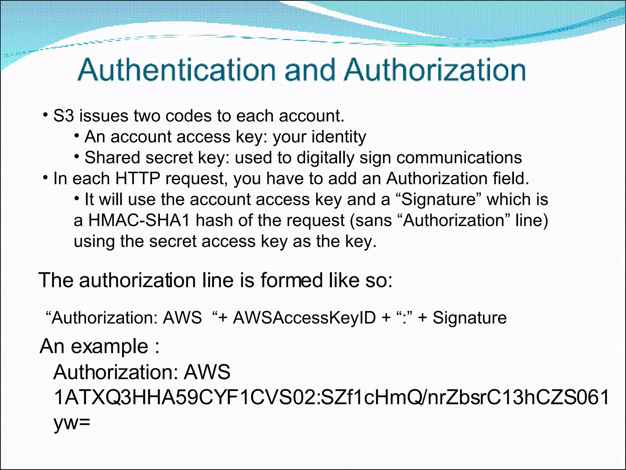 S3 issues two codes to each account.  An account access key: your identity Shared secret key: used to digitally sign communications In each HTTP request, you have to add an Authorization field.  It will use the account access key and a “Signature” which is a HMAC-SHA1 hash of the request (sans “Authorization” line) using the secret access key as the key. Authorization: AWS 1ATXQ3HHA59CYF1CVS02:SZf1cHmQ/nrZbsrC13hCZS061yw= “ Authorization: AWS  “+ AWSAccessKeyID + “:” + Signature The authorization line is formed like so: An example : 