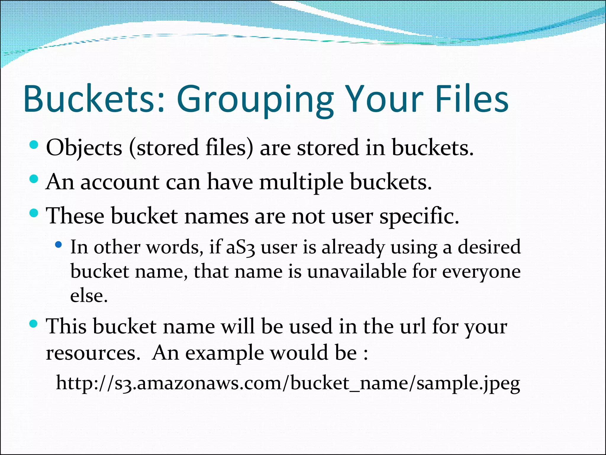 Buckets: Grouping Your Files Objects (stored files) are stored in buckets.  An account can have multiple buckets.  These bucket names are not user specific.  In other words, if aS3 user is already using a desired bucket name, that name is unavailable for everyone else.  This bucket name will be used in the url for your resources.  An example would be :   http://s3.amazonaws.com/bucket_name/sample.jpeg 