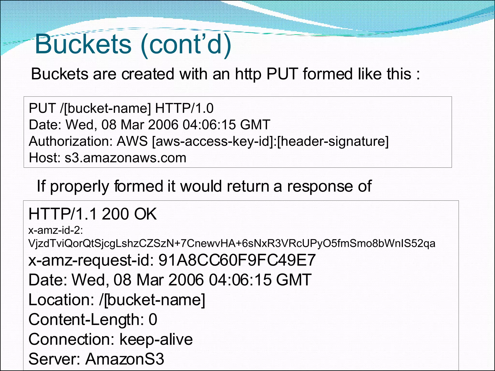 Buckets (cont’d)  Buckets are created with an http PUT formed like this : PUT /[bucket-name] HTTP/1.0  Date: Wed, 08 Mar 2006 04:06:15 GMT  Authorization: AWS [aws-access-key-id]:[header-signature]  Host: s3.amazonaws.com If properly formed it would return a response of  HTTP/1.1 200 OK  x-amz-id-2: VjzdTviQorQtSjcgLshzCZSzN+7CnewvHA+6sNxR3VRcUPyO5fmSmo8bWnIS52qa  x-amz-request-id: 91A8CC60F9FC49E7  Date: Wed, 08 Mar 2006 04:06:15 GMT  Location: /[bucket-name]  Content-Length: 0  Connection: keep-alive  Server: AmazonS3 
