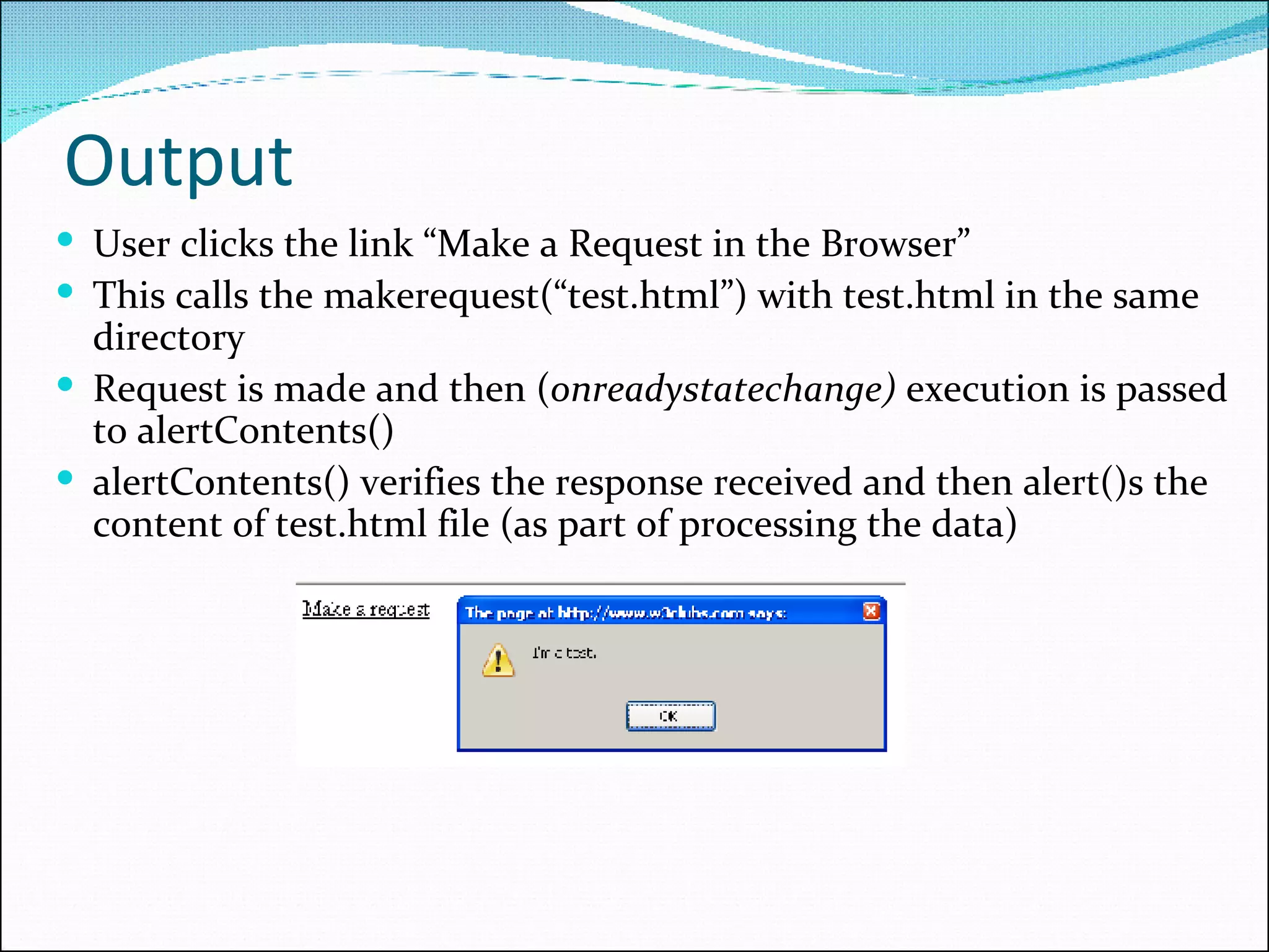 Output User clicks the link “Make a Request in the Browser” This calls the makerequest(“test.html”) with test.html in the same directory Request is made and then ( onreadystatechange)  execution is passed to alertContents() alertContents() verifies the response received and then alert()s the content of test.html file (as part of processing the data) 