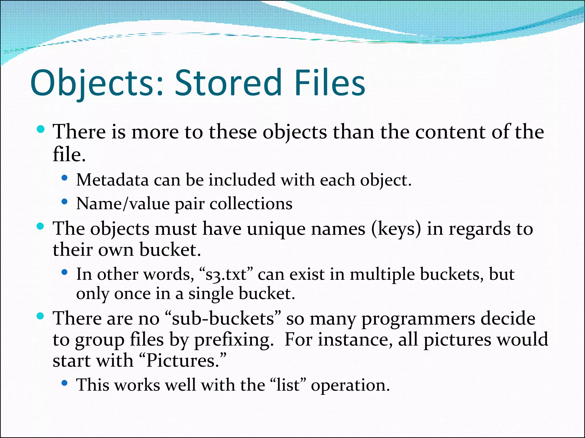 Objects: Stored Files There is more to these objects than the content of the file.  Metadata can be included with each object.  Name/value pair collections  The objects must have unique names (keys) in regards to their own bucket.  In other words, “s3.txt” can exist in multiple buckets, but only once in a single bucket.  There are no “sub-buckets” so many programmers decide to group files by prefixing.  For instance, all pictures would start with “Pictures.”  This works well with the “list” operation.  