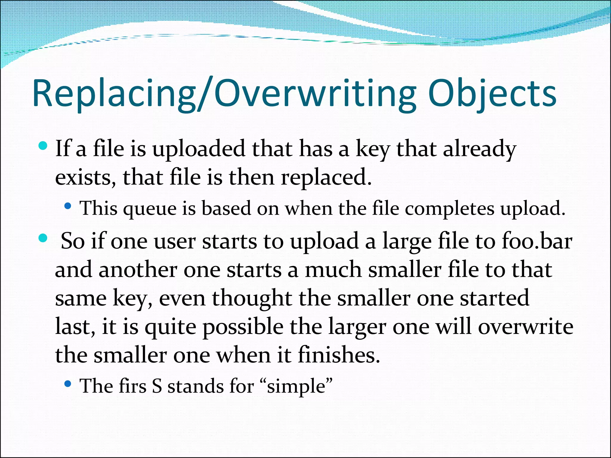 Replacing/Overwriting Objects If a file is uploaded that has a key that already exists, that file is then replaced.  This queue is based on when the file completes upload.  So if one user starts to upload a large file to foo.bar and another one starts a much smaller file to that same key, even thought the smaller one started last, it is quite possible the larger one will overwrite the smaller one when it finishes.  The firs S stands for “simple” 