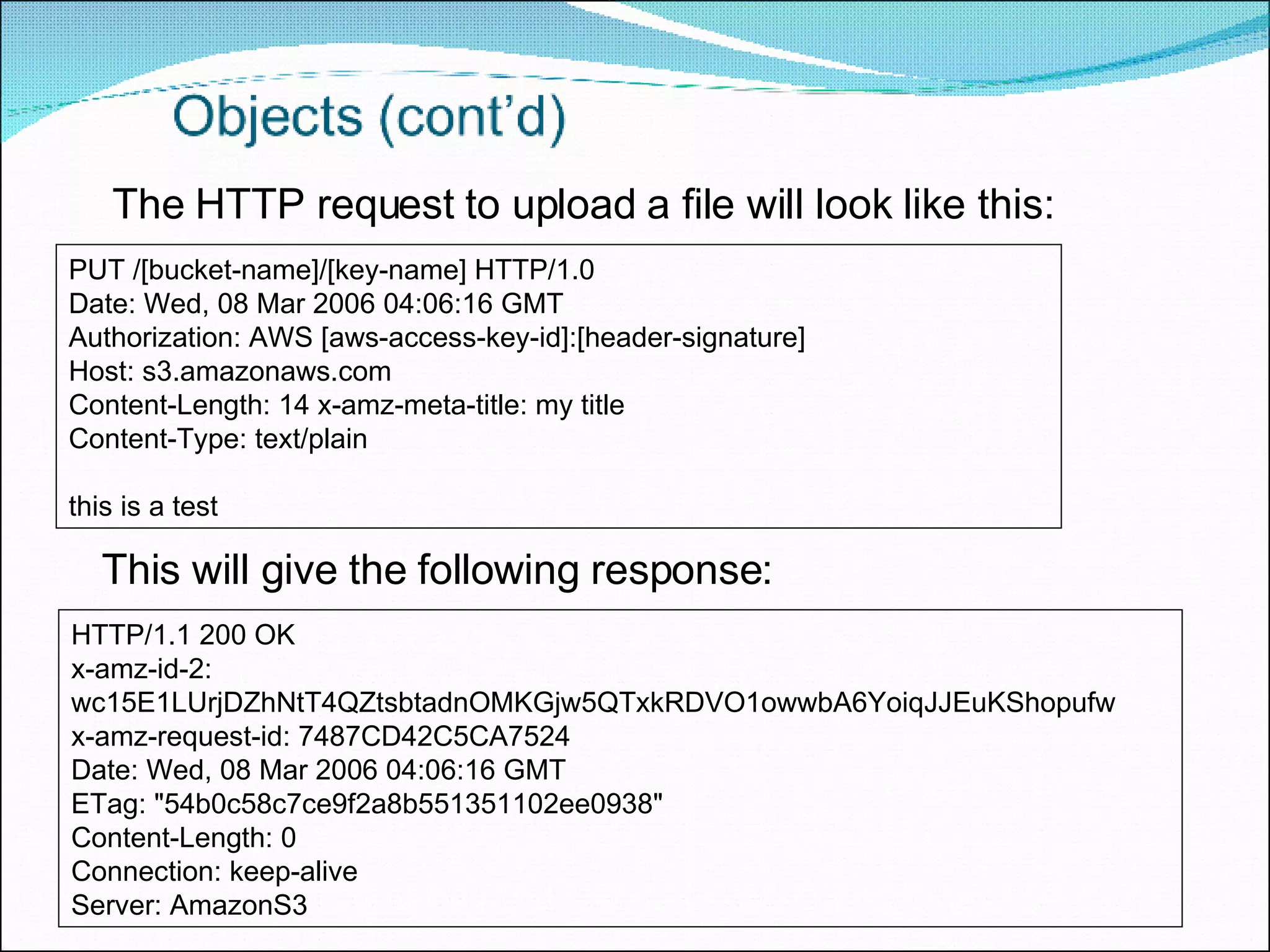 PUT /[bucket-name]/[key-name] HTTP/1.0  Date: Wed, 08 Mar 2006 04:06:16 GMT  Authorization: AWS [aws-access-key-id]:[header-signature]  Host: s3.amazonaws.com  Content-Length: 14 x-amz-meta-title: my title  Content-Type: text/plain this is a test The HTTP request to upload a file will look like this: This will give the following response:  HTTP/1.1 200 OK  x-amz-id-2: wc15E1LUrjDZhNtT4QZtsbtadnOMKGjw5QTxkRDVO1owwbA6YoiqJJEuKShopufw  x-amz-request-id: 7487CD42C5CA7524  Date: Wed, 08 Mar 2006 04:06:16 GMT  ETag: &quot;54b0c58c7ce9f2a8b551351102ee0938&quot;  Content-Length: 0  Connection: keep-alive  Server: AmazonS3 