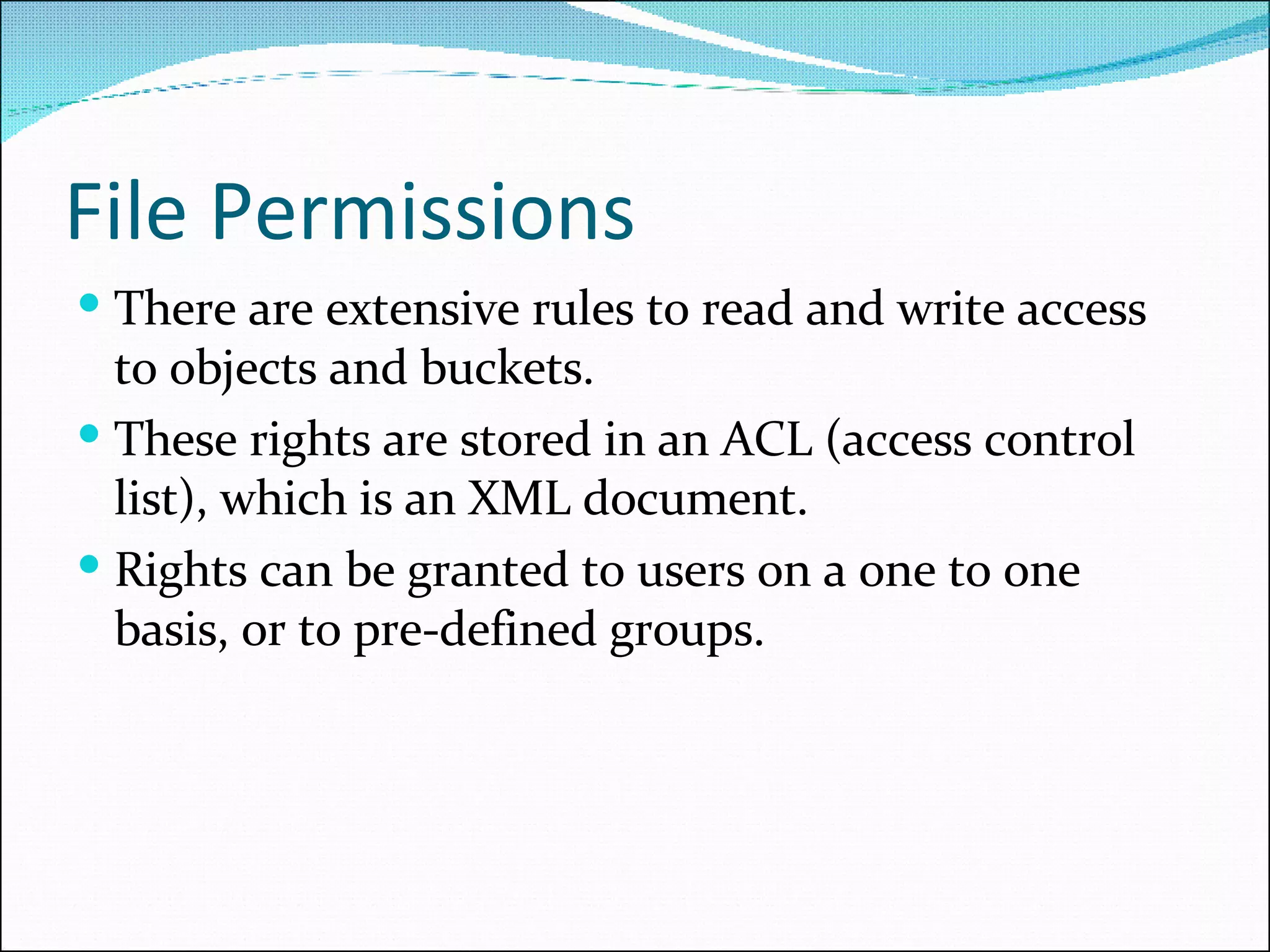 File Permissions There are extensive rules to read and write access to objects and buckets.  These rights are stored in an ACL (access control list), which is an XML document.  Rights can be granted to users on a one to one basis, or to pre-defined groups. 