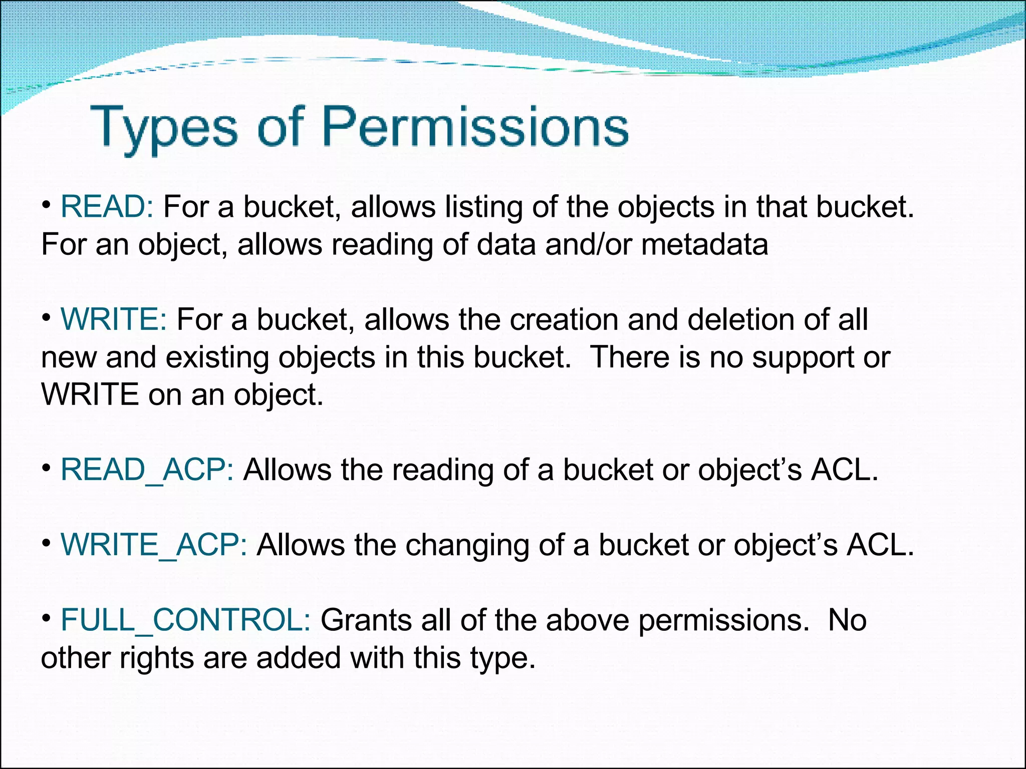 READ:  For a bucket, allows listing of the objects in that bucket.  For an object, allows reading of data and/or metadata WRITE:  For a bucket, allows the creation and deletion of all new and existing objects in this bucket.  There is no support or WRITE on an object. READ_ACP:  Allows the reading of a bucket or object’s ACL. WRITE_ACP:  Allows the changing of a bucket or object’s ACL. FULL_CONTROL:  Grants all of the above permissions.  No other rights are added with this type. 