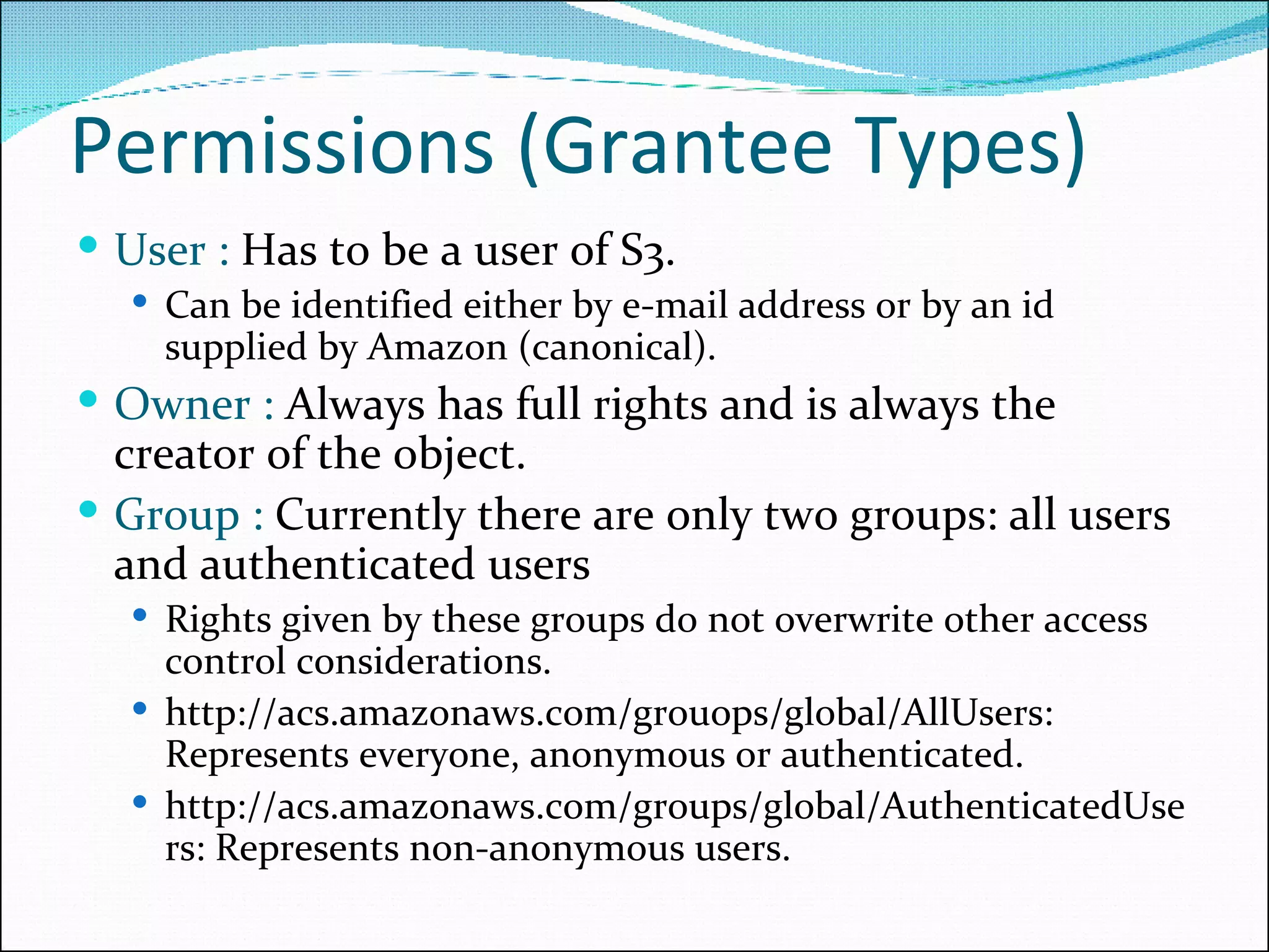 Permissions (Grantee Types) User :  Has to be a user of S3.  Can be identified either by e-mail address or by an id supplied by Amazon (canonical).  Owner :  Always has full rights and is always the creator of the object. Group :  Currently there are only two groups: all users and authenticated users Rights given by these groups do not overwrite other access control considerations. http://acs.amazonaws.com/grouops/global/AllUsers:  Represents everyone, anonymous or authenticated. http://acs.amazonaws.com/groups/global/AuthenticatedUsers: Represents non-anonymous users. 