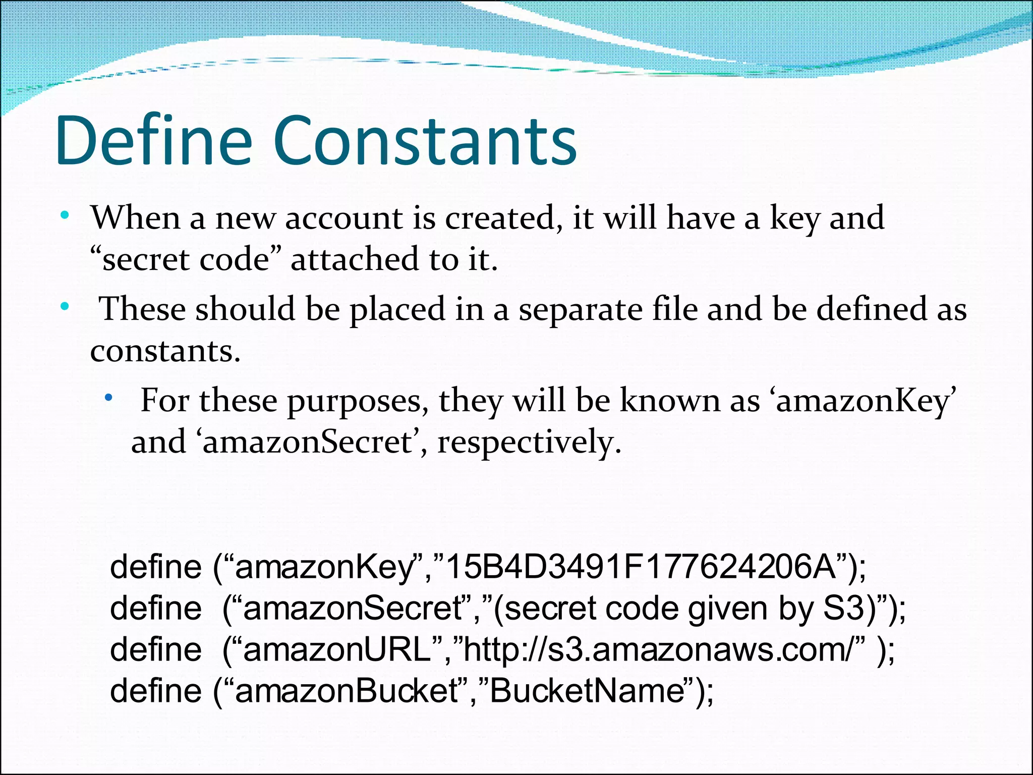 Define Constants When a new account is created, it will have a key and “secret code” attached to it. These should be placed in a separate file and be defined as constants.  For these purposes, they will be known as ‘amazonKey’ and ‘amazonSecret’, respectively. define (“amazonKey”,”15B4D3491F177624206A”); define  (“amazonSecret”,”(secret code given by S3)”); define  (“amazonURL”,”http://s3.amazonaws.com/” ); define (“amazonBucket”,”BucketName”); 