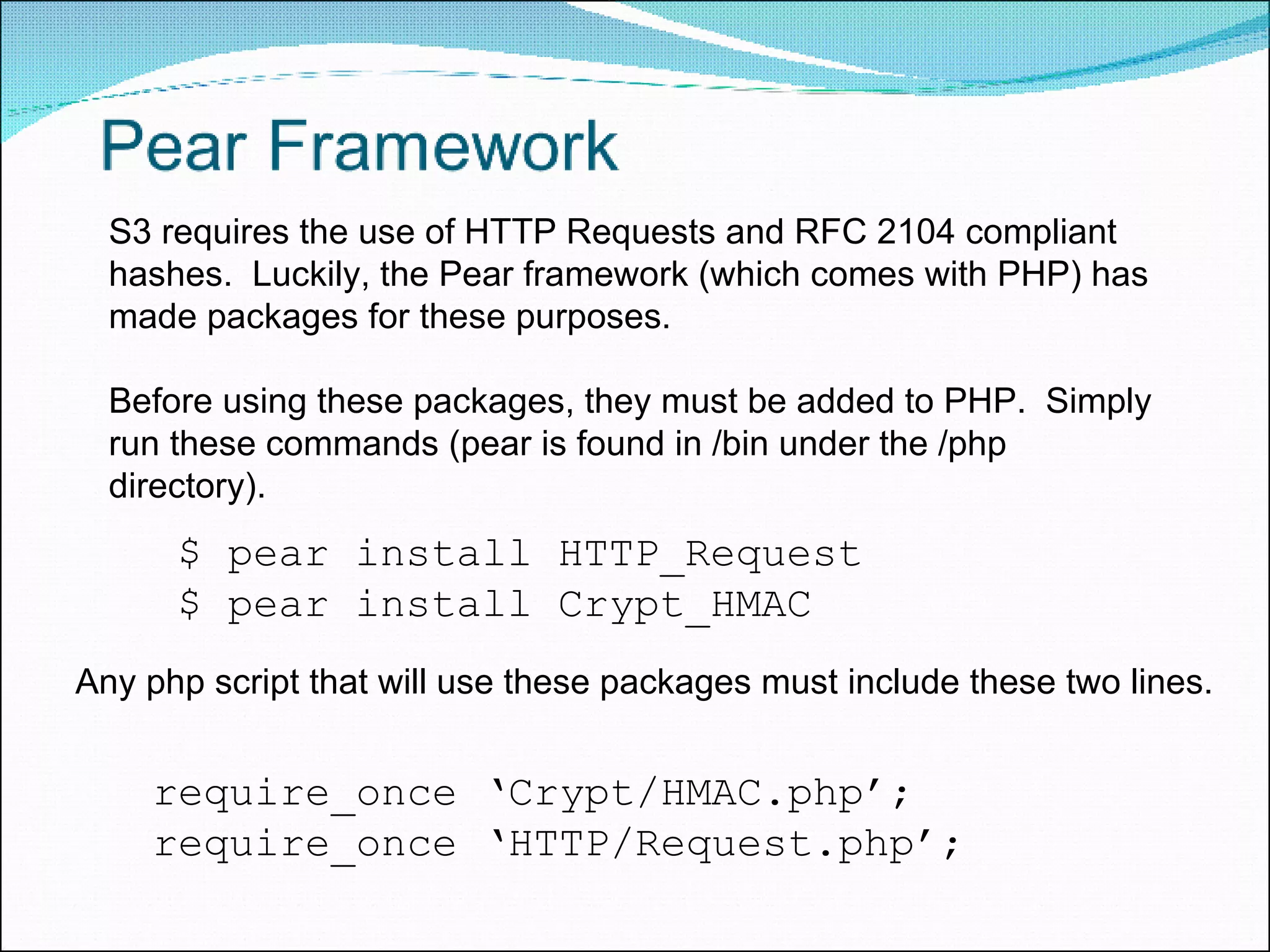 $ pear install HTTP_Request $ pear install Crypt_HMAC require_once ‘Crypt/HMAC.php’; require_once ‘HTTP/Request.php’; S3 requires the use of HTTP Requests and RFC 2104 compliant hashes.  Luckily, the Pear framework (which comes with PHP) has made packages for these purposes.  Before using these packages, they must be added to PHP.  Simply run these commands (pear is found in /bin under the /php directory). Any php script that will use these packages must include these two lines. 