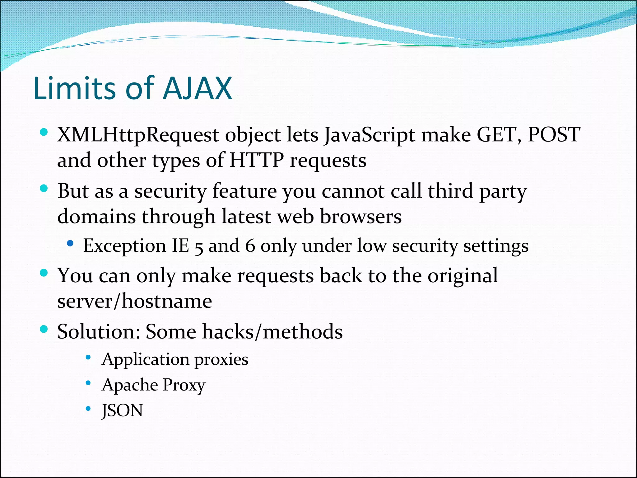 Limits of AJAX XMLHttpRequest object lets JavaScript make GET, POST and other types of HTTP requests But as a security feature you cannot call third party domains through latest web browsers  Exception IE 5 and 6 only under low security settings You can only make requests back to the original server/hostname Solution: Some hacks/methods Application proxies Apache Proxy JSON 