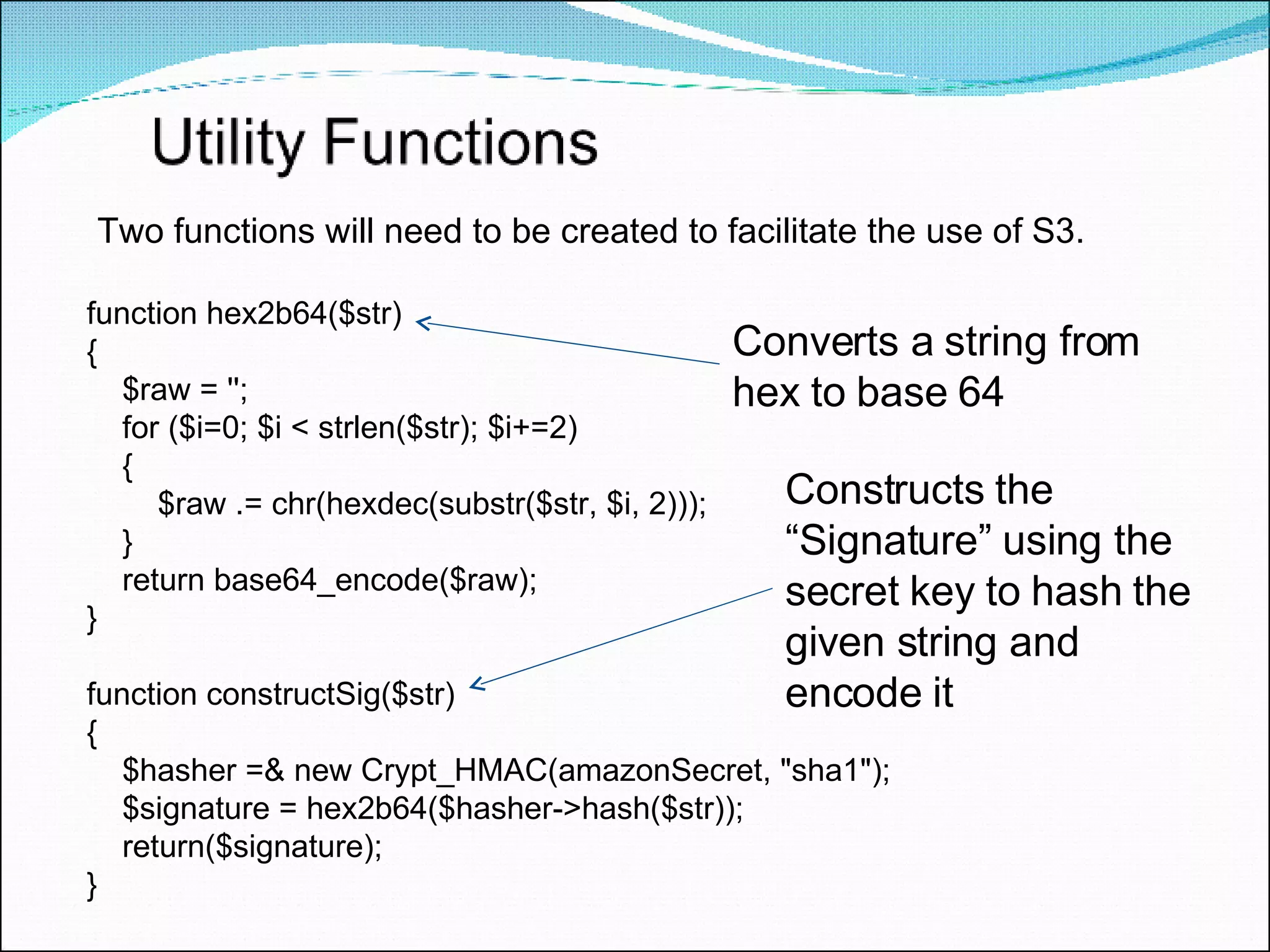 function hex2b64($str)  { $raw = ''; for ($i=0; $i < strlen($str); $i+=2)  { $raw .= chr(hexdec(substr($str, $i, 2))); } return base64_encode($raw); } function constructSig($str)  { $hasher =& new Crypt_HMAC(amazonSecret, &quot;sha1&quot;); $signature = hex2b64($hasher->hash($str)); return($signature); } Two functions will need to be created to facilitate the use of S3. Converts a string from  hex to base 64 Constructs the “Signature” using the secret key to hash the given string and encode it 