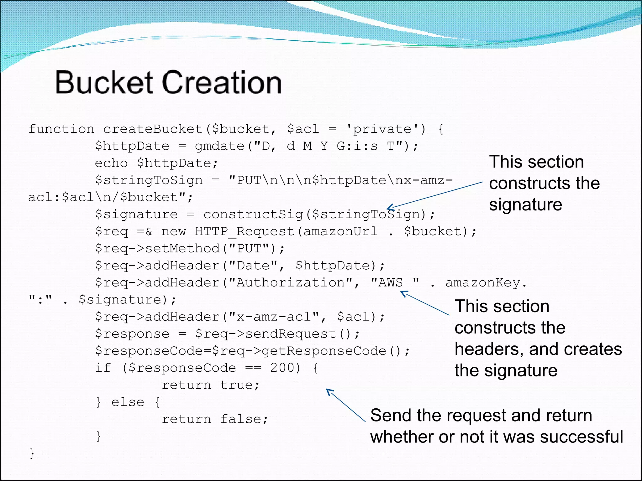 function createBucket($bucket, $acl = 'private') { $httpDate = gmdate(&quot;D, d M Y G:i:s T&quot;); echo $httpDate; $stringToSign = &quot;PUT\n\n\n$httpDate\nx-amz-acl:$acl\n/$bucket&quot;; $signature = constructSig($stringToSign); $req =& new HTTP_Request(amazonUrl . $bucket); $req->setMethod(&quot;PUT&quot;); $req->addHeader(&quot;Date&quot;, $httpDate); $req->addHeader(&quot;Authorization&quot;, &quot;AWS &quot; . amazonKey. &quot;:&quot; . $signature); $req->addHeader(&quot;x-amz-acl&quot;, $acl); $response = $req->sendRequest(); $responseCode=$req->getResponseCode(); if ($responseCode == 200) { return true; } else { return false; } } This section constructs the signature This section constructs the headers, and creates the signature Send the request and return whether or not it was successful 