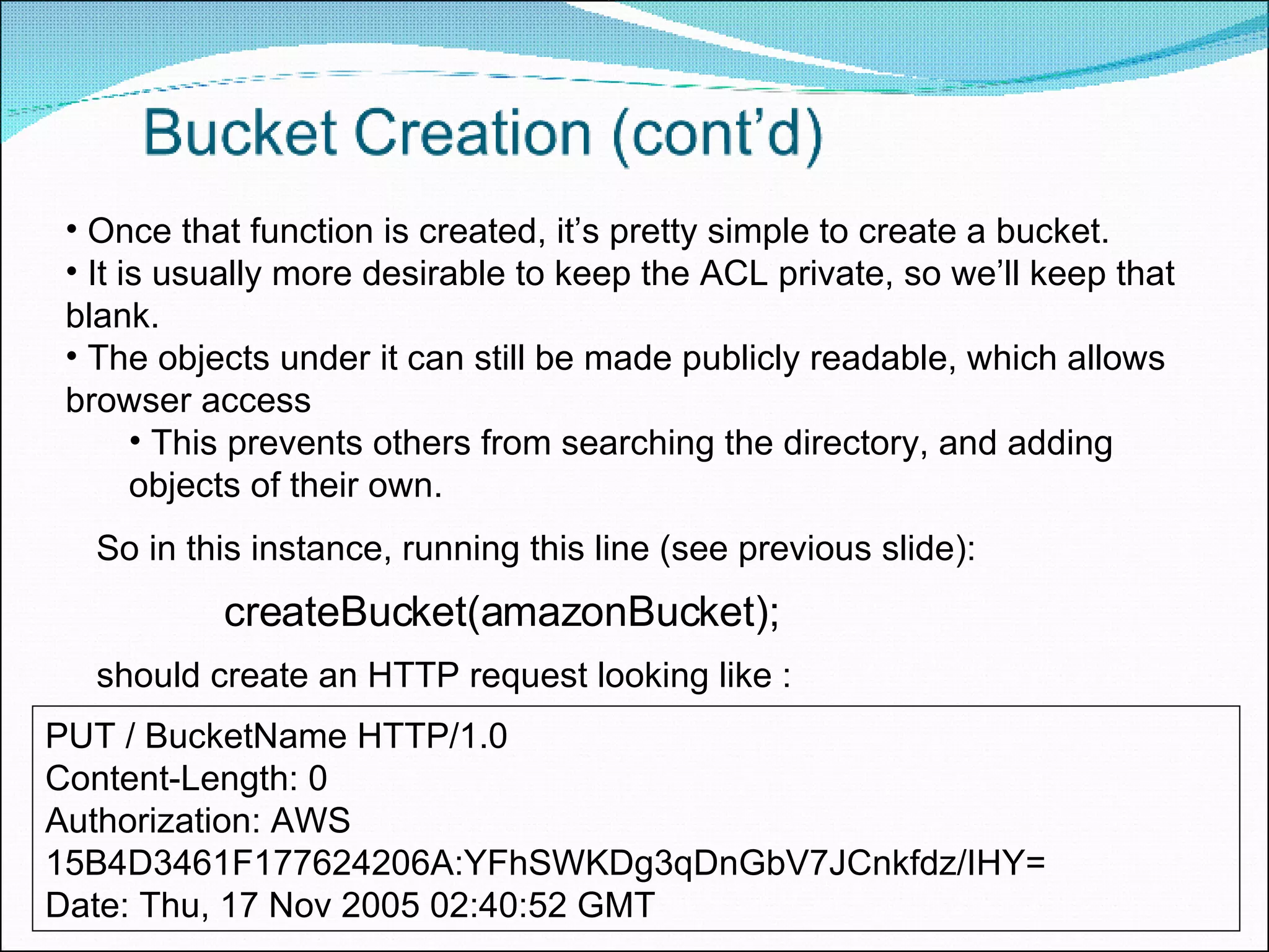 createBucket(amazonBucket); Once that function is created, it’s pretty simple to create a bucket.  It is usually more desirable to keep the ACL private, so we’ll keep that blank.  The objects under it can still be made publicly readable, which allows browser access This prevents others from searching the directory, and adding objects of their own. PUT / BucketName HTTP/1.0  Content-Length: 0  Authorization: AWS 15B4D3461F177624206A:YFhSWKDg3qDnGbV7JCnkfdz/IHY=  Date: Thu, 17 Nov 2005 02:40:52 GMT So in this instance, running this line (see previous slide): should create an HTTP request looking like : 