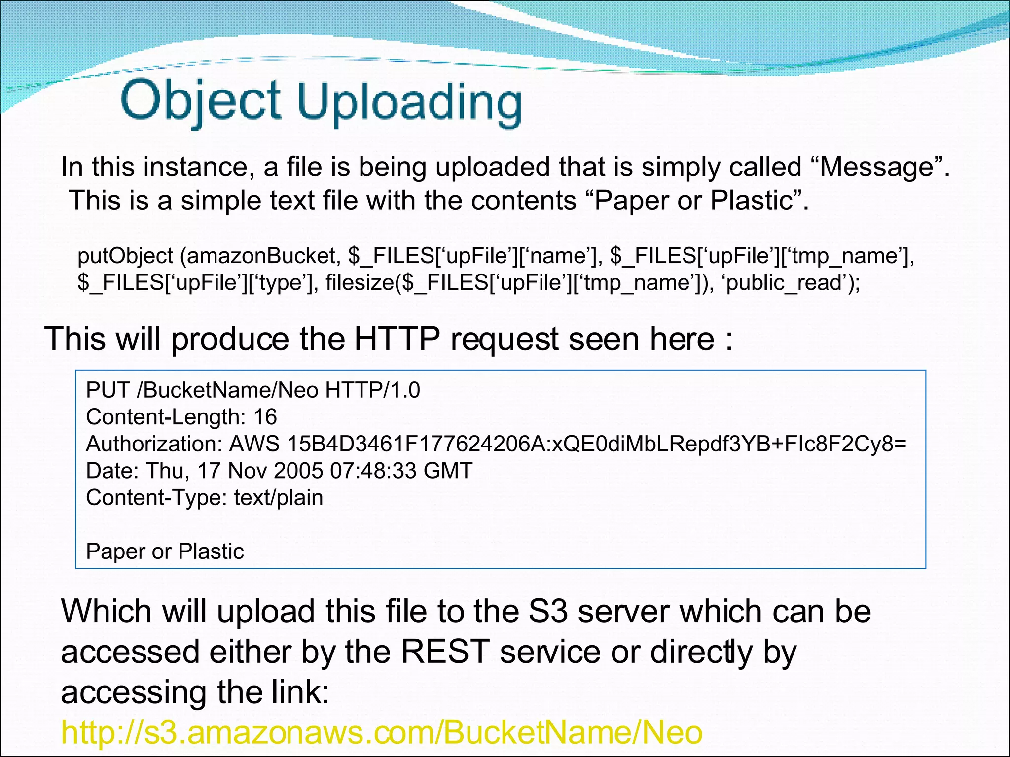putObject (amazonBucket, $_FILES[‘upFile’][‘name’], $_FILES[‘upFile’][‘tmp_name’], $_FILES[‘upFile’][‘type’], filesize($_FILES[‘upFile’][‘tmp_name’]), ‘public_read’); In this instance, a file is being uploaded that is simply called “Message”.  This is a simple text file with the contents “Paper or Plastic”.  PUT /BucketName/Neo HTTP/1.0  Content-Length: 16  Authorization: AWS 15B4D3461F177624206A:xQE0diMbLRepdf3YB+FIc8F2Cy8=  Date: Thu, 17 Nov 2005 07:48:33 GMT  Content-Type: text/plain  Paper or Plastic This will produce the HTTP request seen here : Which will upload this file to the S3 server which can be accessed either by the REST service or directly by accessing the link:  http://s3.amazonaws.com/BucketName/Neo 